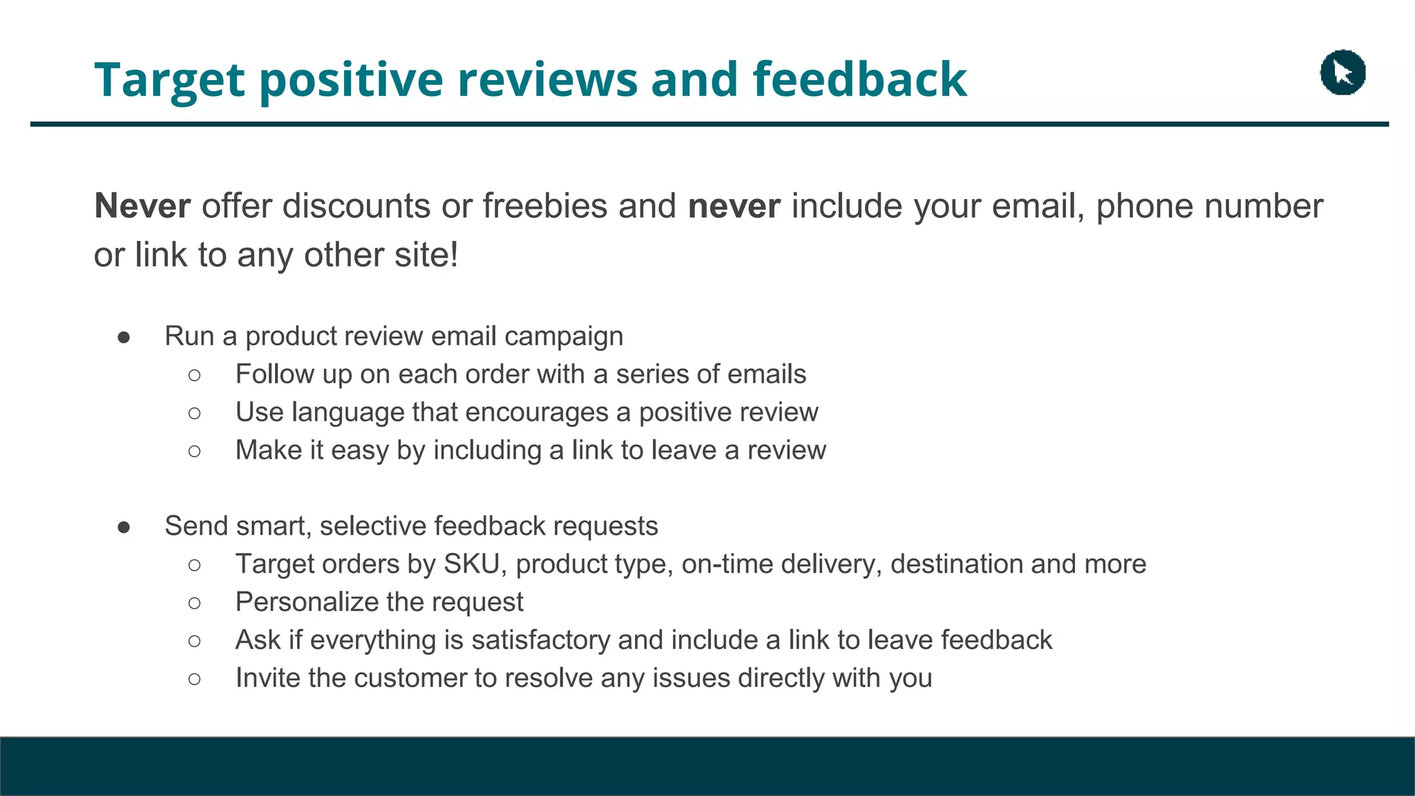 Target positive reviews and feedback
Never offer discounts or freebies and never include your email, phone number
or link to any other site!
● Run a product review email campaign
○ Follow up on each order with a series of emails
○ Use language that encourages a positive review
○ Make it easy by including a link to leave a review
● Send smart, selective feedback requests
○ Target orders by SKU, product type, on-time delivery, destination and more
○ Personalize the request
○ Ask if everything is satisfactory and include a link to leave feedback
○ Invite the customer to resolve any issues directly with you
 