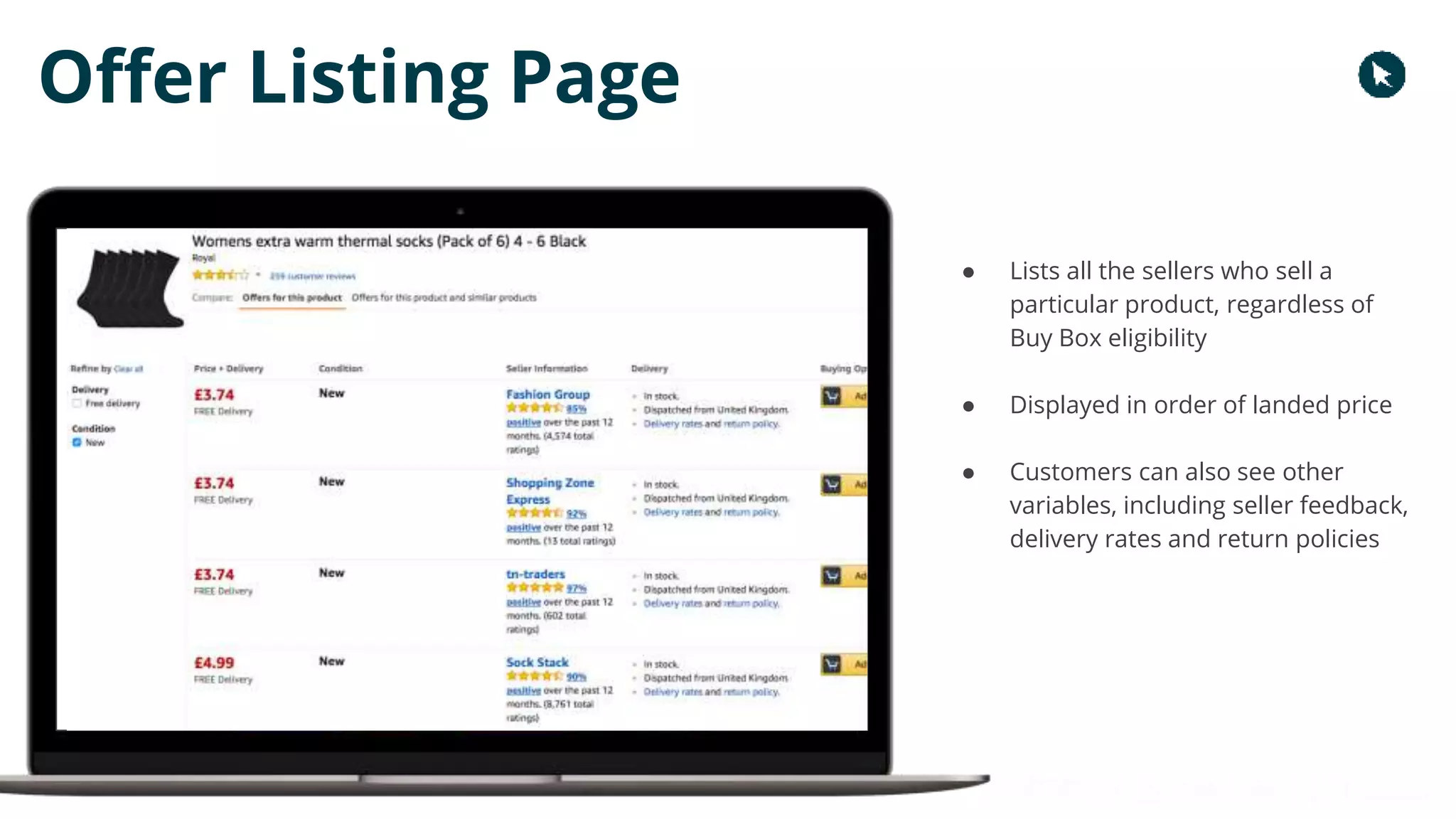 Copyright 2017 - Q4 Amazon Virtual Summit
Offer Listing Page
● Lists all the sellers who sell a
particular product, regardless of
Buy Box eligibility
● Displayed in order of landed price
● Customers can also see other
variables, including seller feedback,
delivery rates and return policies
 