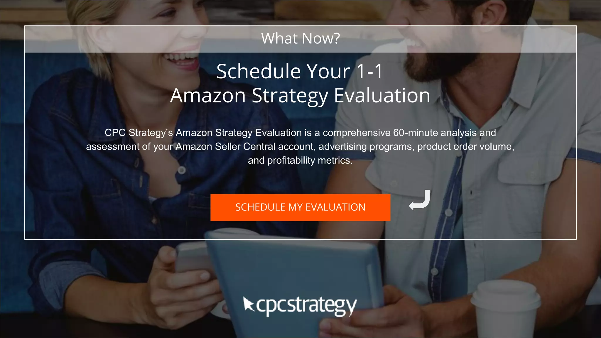 SMALL TEXT
STACK TEXT ROW 1
STACK TEXT ROW 2
Schedule Your 1-1
Amazon Strategy Evaluation
CPC Strategy’s Amazon Strategy Evaluation is a comprehensive 60-minute analysis and
assessment of your Amazon Seller Central account, advertising programs, product order volume,
and profitability metrics.
What Now?
SCHEDULE MY EVALUATION
 