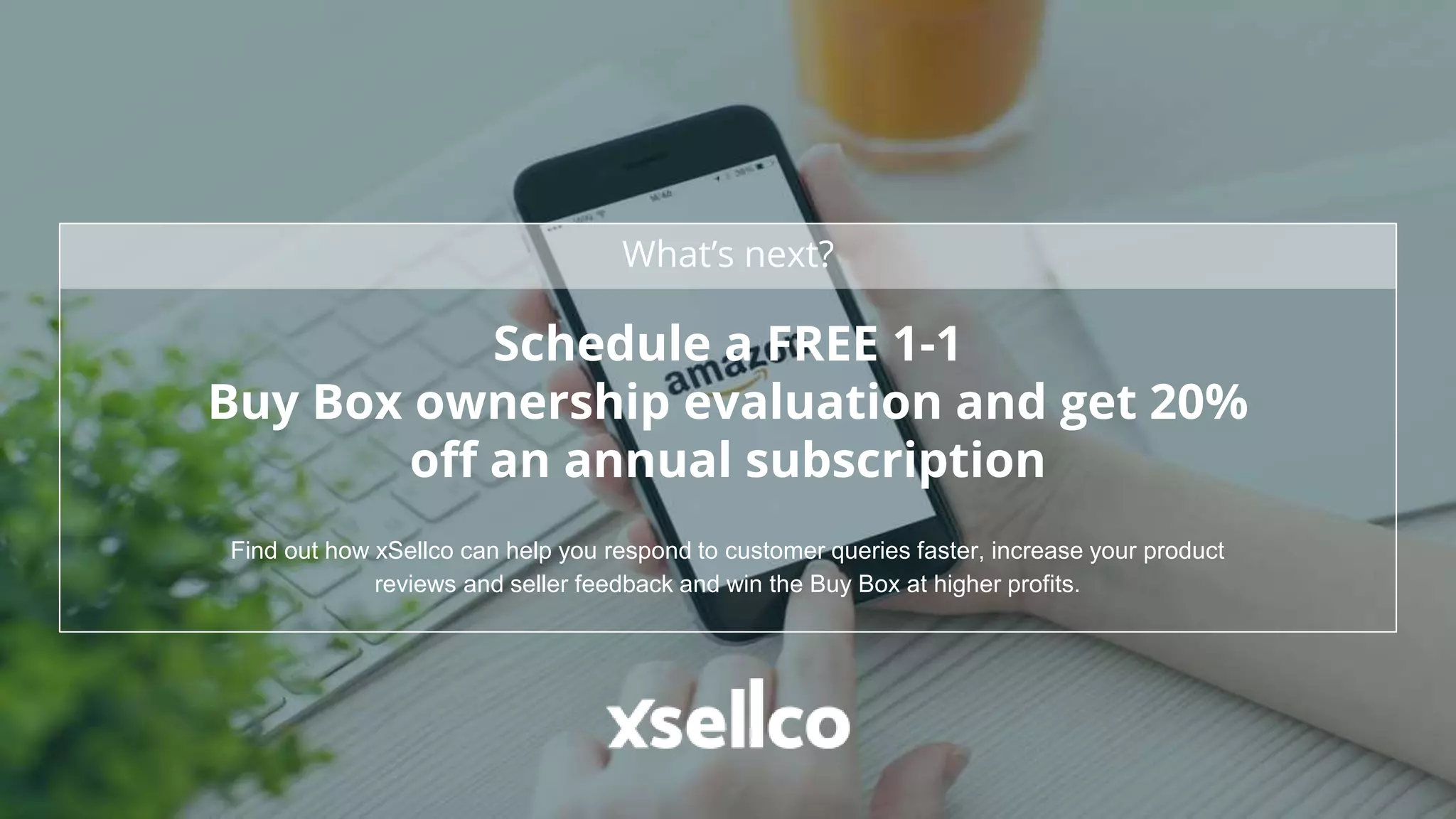 What’s next?
Schedule a FREE 1-1
Buy Box ownership evaluation and get 20%
off an annual subscription
Find out how xSellco can help you respond to customer queries faster, increase your product
reviews and seller feedback and win the Buy Box at higher profits.
 