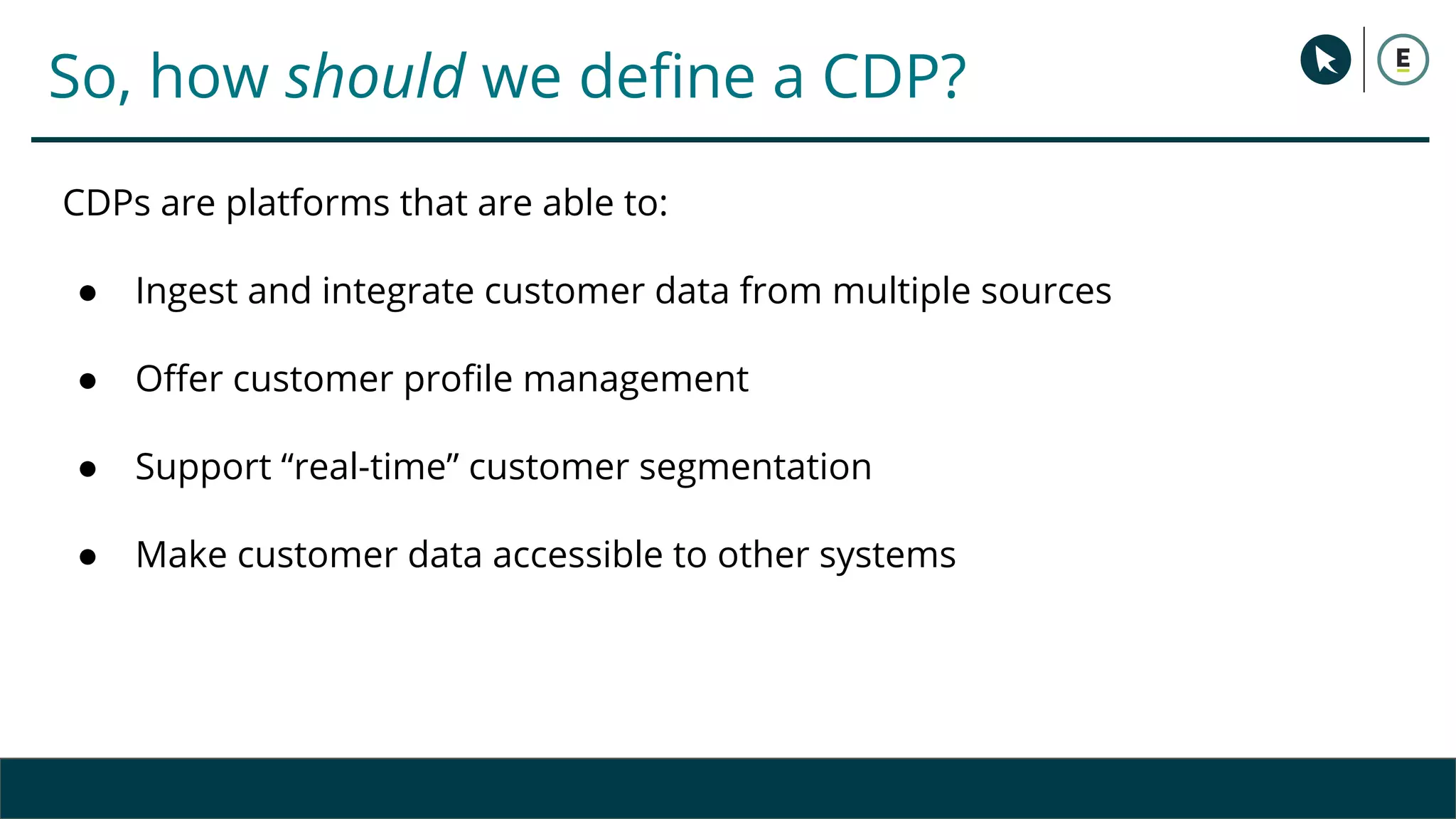 So, how should we define a CDP?
CDPs are platforms that are able to:
● Ingest and integrate customer data from multiple sources
● Offer customer profile management
● Support “real-time” customer segmentation
● Make customer data accessible to other systems
 