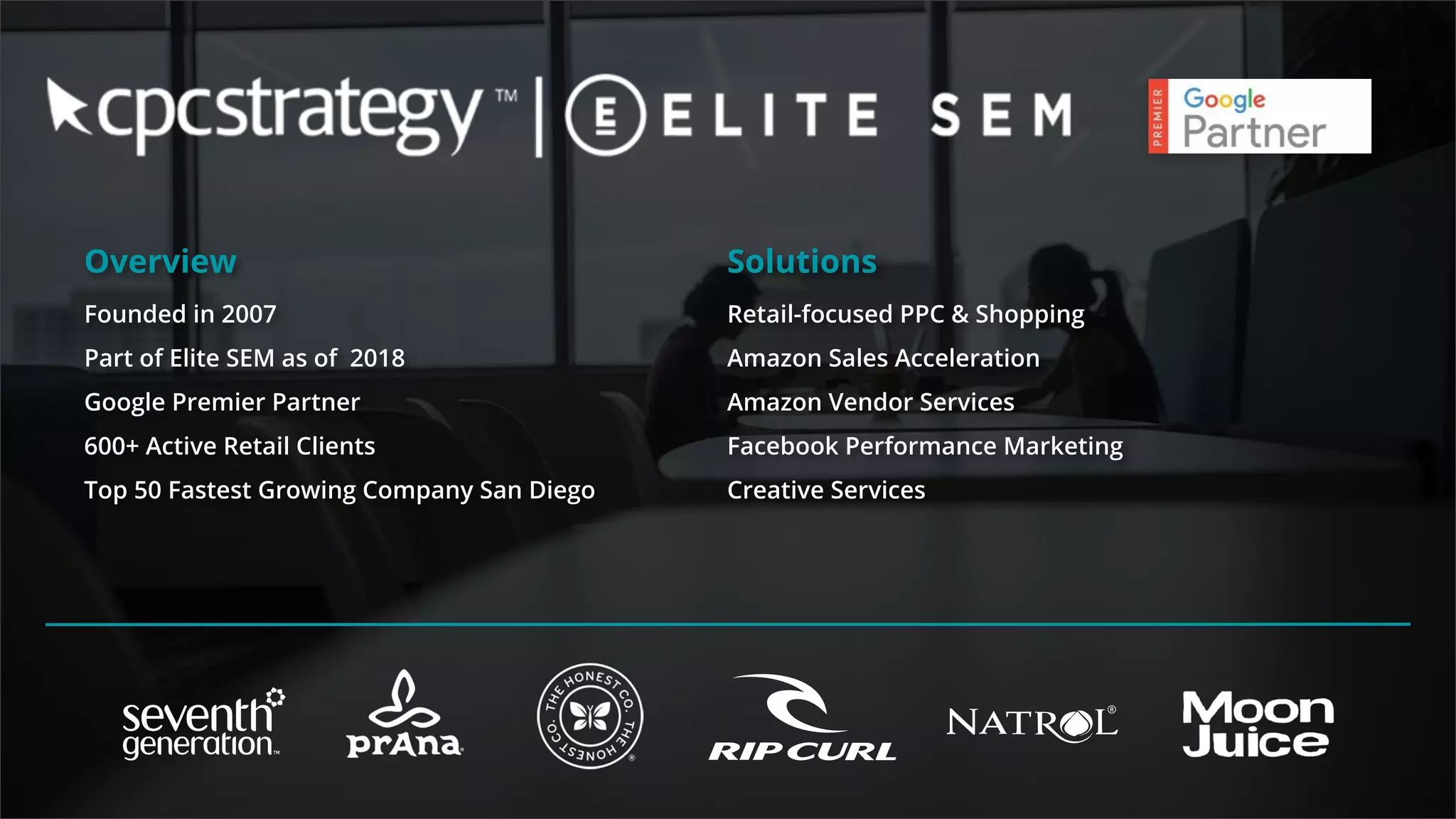Overview
Founded in 2007
Part of Elite SEM as of 2018
Google Premier Partner
600+ Active Retail Clients
Top 50 Fastest Growing Company San Diego
Solutions
Retail-focused PPC & Shopping
Amazon Sales Acceleration
Amazon Vendor Services
Facebook Performance Marketing
Creative Services
 
