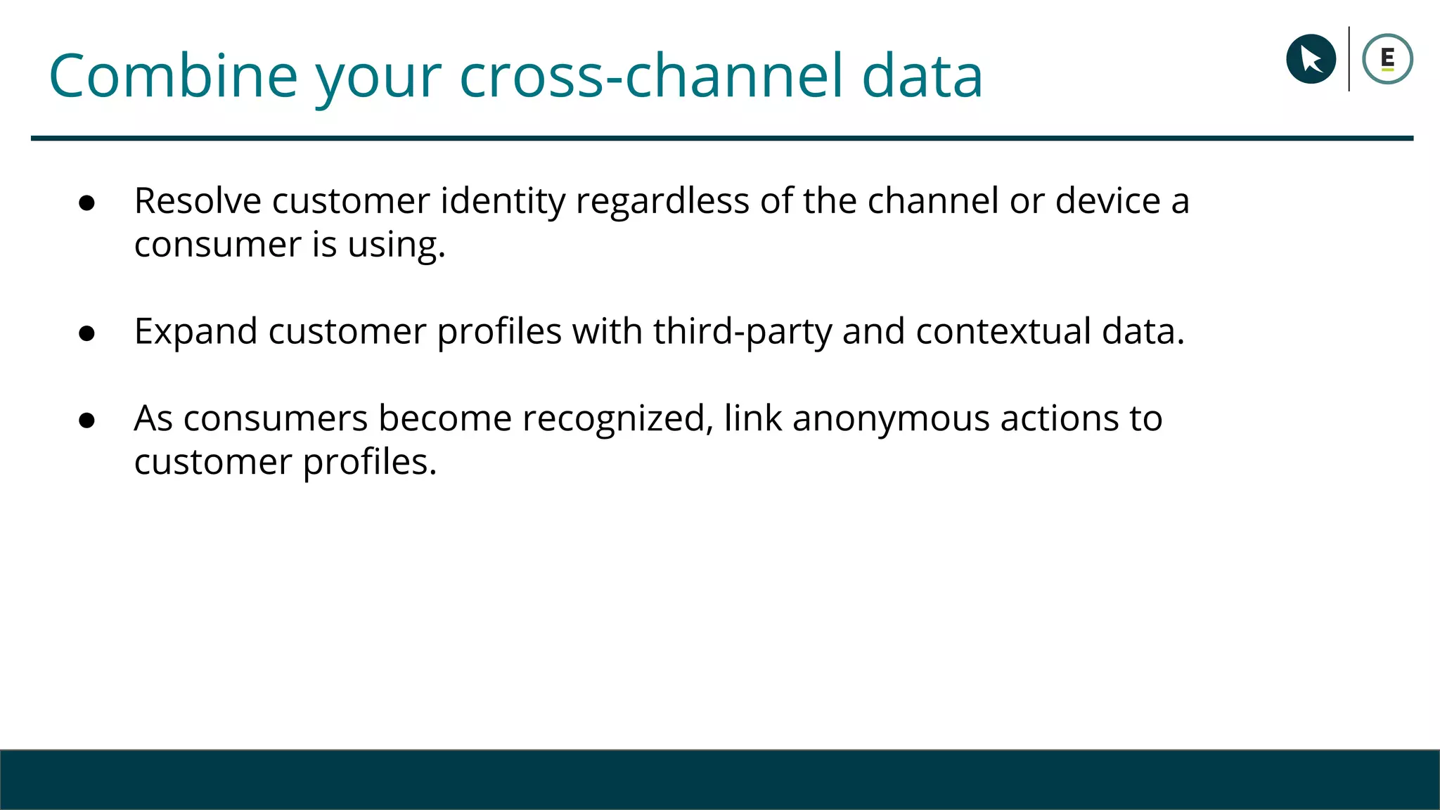 Combine your cross-channel data
● Resolve customer identity regardless of the channel or device a
consumer is using.
● Expand customer profiles with third-party and contextual data.
● As consumers become recognized, link anonymous actions to
customer profiles.
 