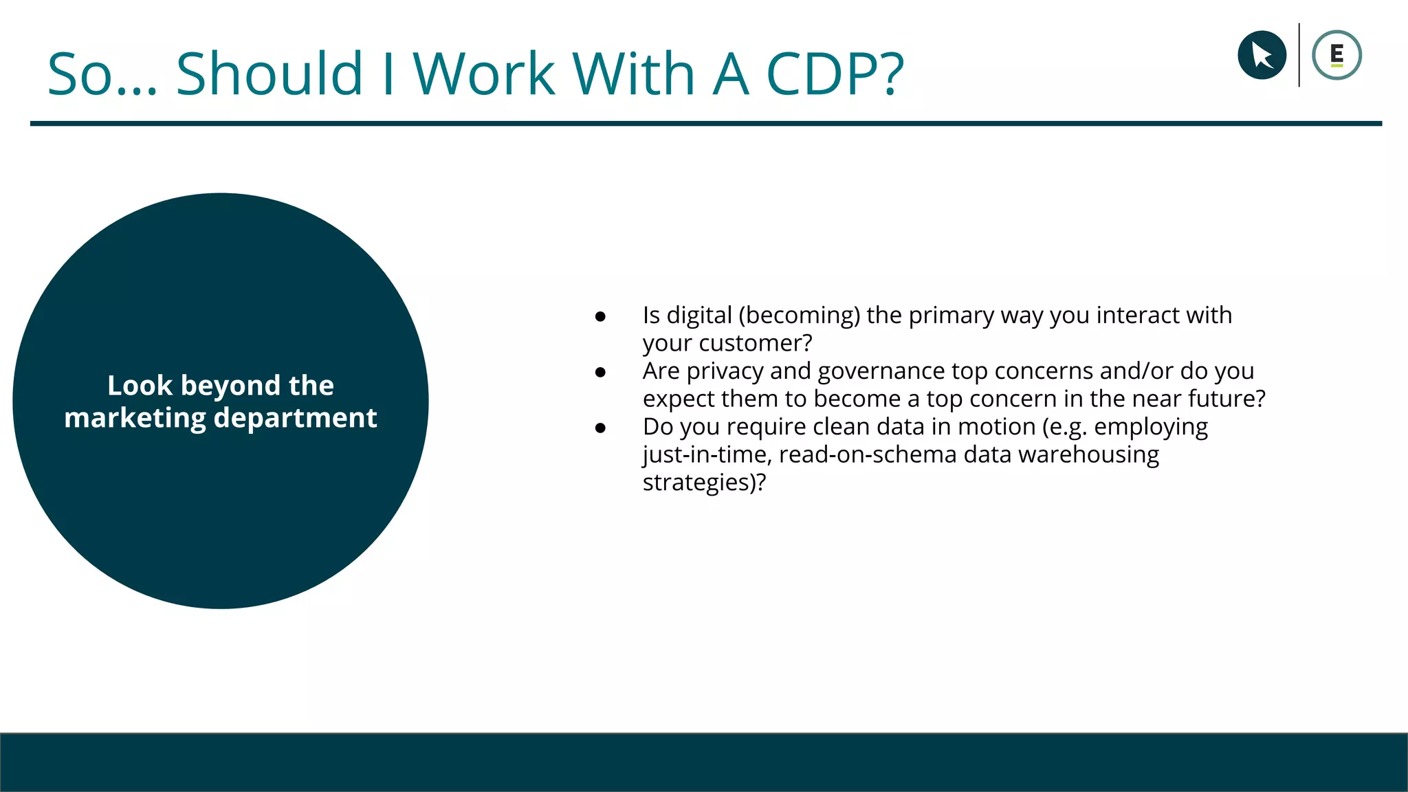 Copyright 2017 - Q4 Amazon Virtual Summit
Assess your end-to-end
customer data and
marketing stack
So… Should I Work With A CDP?
● Is digital (becoming) the primary way you interact with
your customer?
● Are privacy and governance top concerns and/or do you
expect them to become a top concern in the near future?
● Do you require clean data in motion (e.g. employing
just-in-time, read-on-schema data warehousing
strategies)?
Consider your current and
desired future business
and customer use cases
Look beyond the
marketing department
 