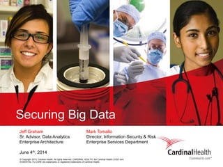 © Copyright 2013, Cardinal Health. All rights reserved. CARDINAL HEALTH, the Cardinal Health LOGO and
ESSENTIAL TO CARE are trademarks or registered trademarks of Cardinal Health.
Securing Big Data
Jeff Graham Mark Tomallo
Sr. Advisor, Data Analytics Director, Information Security & Risk
Enterprise Architecture Enterprise Services Department
June 4th, 2014
 
