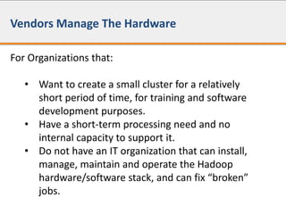 Vendors Manage The Hardware
For Organizations that:
• Want to create a small cluster for a relatively
short period of time, for training and software
development purposes.
• Have a short-term processing need and no
internal capacity to support it.
• Do not have an IT organization that can install,
manage, maintain and operate the Hadoop
hardware/software stack, and can fix “broken”
jobs.
 