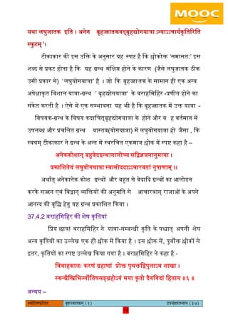 10pÙeesefle<eHeâefuele ye=nppeelekeâced (1) GhemebnejeOÙeeÙe (37)
10
यथा िघुजातक आित । ऄनेन बृहज्जातकवद्बृहद्योगयात्रा ऽन्याऽऽचाययकृितररित
स्िु टम् ‘।
टीकाकार की आस ईिक्त के ऄनुसार यह स्पि है कक श्लोकोक्त ‘समासत:’ आस
शब्द से प्रकट होता है कक यह ग्रन्थ संिक्षि होने के कारण (जैसे िघुजातक ठीक
ईसी प्रकार से) ‘िघुयोगयात्रा’ है । जो कक बृहज्जातक के सामान ही एक ऄन्य
ऄपेक्षाकृत िवशाि यात्रा-ग्रन्थ ’ बृहद्योगयात्रा‘ के वराहिमिहर -प्रणीत होने का
संकेत करती है । ऐसे में एक सम्भावना यह भी है कक बृहज्जातक में ईक्त यात्रा -
िवषयक-ग्रन्थ के िवषय कदािचत्बृहद्योगयात्रा के होने और य ह वतयमान में
ईपिब्ध और प्रचिित ग्रन्थ (योगयात्रा)वास्तव में िघुयोगयात्रा हो ,जैसा कक
स्वयम् टीकाकार ने ग्रन्थ के ऄन्त में स्वरिचत एकमात्र श्लोक में स्पि कहा है –
ऄनेककोशान् बहुवेदग्रन्थानािोच्य सिद्वज्ञजनानुमत्या ।
प्रकािशतेयं िघुयोगयात्रा स्वामोददाऽऽचारवतां नृपाणाम् ।।
ऄथायत् ऄनेकानेक कोश ग्रन्थों और बहुत से वेदाकद ग्रन्थों का अिोडन
करके सज्जन एवं िवद्वान् व्यिक्तयों की ऄनुमित से अचारवान् राजाओं के ऄपने
अनन्द की वृिद् हेतु यह ग्रन्थ प्रकािशत ककया ।
37.4.2 वराहिमिहर की शेष कृितयां
िप्रय छात्र! वराहिमिहर ने यात्रा-सम्बन्धी कृित के पश्चात् ऄपनी शेष
ऄन्य कृितयों का ईल्िेख एक ही श्लोक में ककया है । आस श्लोक में, पूवोक्त श्लोकों से
आतर, कृितयों का स्पि ईल्िेख ककया गया है । वराहिमिहर ने कहा है -
िववाहकािः करणं ग्रहाणां प्रोक्त पृथक्तिद्वपुिाऽथ शाखा ।
स्कन्धैिस्त्रिभज्योितषसङ्ग्रहोऽयं मया कृतो दैविवदां िहताय ॥६ ॥
ऄन्वय –
 