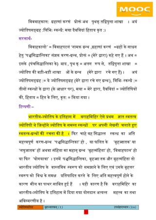 11pÙeesefle<eHeâefuele ye=nppeelekeâced (1) GhemebnejeOÙeeÙe (37)
11
िवववाहकाि: ग्रहाणां करणं प्रोक्तं ऄथ पृथक् तिद्वपुिा शाखा । ऄयं
ज्योितषसङ्ग्रह :ित्रिभः स्कन्धै: मया दैविवदां िहताय कृत :।
सरिाथय-
िववाहकािो’ = िववाहपटिं ‘नामक ग्रन्थ ,ग्रहाणां करणं =ग्रहों के साधन
हेतु ’पञ्चिसद्ािन्तका‘ संज्ञक करण-ग्रन्थ, प्रोक्तं = (मेरे द्वारा) कहे गए हैं । ऄथ =
आसके (पंचिसद्ािन्तका के) बाद , पृथ क् = ऄिग रूप से, तिद्वपुिा शाखा =
ज्योितष की बड़ी-बड़ी शाखा ओं के ग्रन्थ (मेरे द्वारा रचे गए हैं) । ऄयं
ज्योितषसङ्ग्रह := ये ज्योितषसङ्ग्रह (मेरे द्वारा रचे गए ग्रन्थ), ित्रिभः स्कन्धै :=
तीनों स्कन्धों के द्वारा (के अधार पर), मया = मेरे द्वारा, दैविवदां = ज्योितिषयों
की, िहताय = िहत के ििए, कृत: = ककया गया ।
रटप्पणी –
भारतीय-ज्योितष के आितहास में वराहिमिहर ऐसे प्रथम ज्ञात स्वतन्त्र
ज्योितषी थे िजन्होंने ज्योितष के समस्त स्कन्धों पर ऄपनी िेखनी चिाते हुए
स्वतन्त्र-ग्रन्थों की रचना की है । किर चाहे वह िसद्ान्त स्कन्ध का ऄित
महत्त्वपूणय करण-ग्रन्थ ‘पञ्चिसद्ािन्तका’ हो , या ििित के ‘बृहज्जातक’ या
‘िघुजातक’ हों ऄथवा संिहता का महान् ग्रन्थ ‘बृहत्संिहता’ हो, ‘िववाहपटि’ हो
या किर ‘योगयात्रा’ । आनमें पञ्चिसद्ािन्तका, बृहज्जा तक और बृहत्संिहता तो
भारतीय ज्योितष के वास्तिवक स्वरूप को समझाने के ििए एवं ईसके बृहत्तर
स्वरूप को िवश्व के समक्ष प्रितपाकदत करने के ििए ऄित महत्त्वपूणय होने के
कारण मीि का पत्थर सािबत हुइ हैं । यही कारण है कक वराहिमिहर का
भारतीय-ज्योितष के आितहास में कदया गया योगदान ऄत्यन्त महत्त्व का तथा
ऄिवस्मरणीय है ।
 