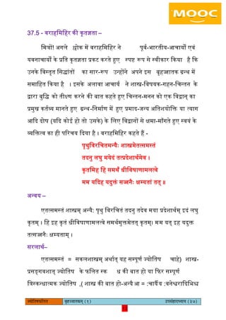 12pÙeesefle<eHeâefuele ye=nppeelekeâced (1) GhemebnejeOÙeeÙe (37)
12
37.5 - वराहिमिहर की कृतज्ञता –
िमत्रों! ऄगिे श्लोक में वराहिमिहर ने पूवय-भारतीय-अचायों एवं
यवनाचायों के प्रित कृतज्ञता प्रकट करते हुए स्पि रूप से स्वीकार ककया है कक
ईनके िवस्तृत िसद्ांतों का सार-रूप ईन्होंने ऄपने आस बृहज्जातक ग्रन्थ में
समािहत ककया है । आसके ऄिावा अचायय ने शास्त्र-िवषयक-गहन-िचन्तन के
द्वारा बुिद् को तीक्ष्ण करने की बात कहते हुए िचन्तन-मनन को एक िवद्वान् का
प्रमुख कतयव्य मानते हुए ग्रन्थ-िनमायण में हुए प्रमाद-जन्य ऄितशयोिक्त या त्याग
अकद दोष (यकद कोइ हो तो ईसके) के ििए िवद्वानों से क्षमा-मााँगते हुए स्वयं के
व्यिक्तत्व का ही पररचय कदया है । वराहिमिहर कहते हैं -
पृथुिवरिचतमन्यैः शास्त्रमेतत्समस्तं
तदनु िघु मयेदं तत्प्रदेशाथयमेव ।
कृतिमह िह समथं धीिवषाणामित्वे
मम यकदह यदुक्तं सज्जनैः क्षम्यतां तत् ॥
ऄन्वय –
एतत्समस्तं शास्त्रम् ऄन्यै: पृथु िवरिचतं तदनु तदेव मया प्रदेशाथयम् आदं िघु
कृतम् । िह आह कृतं धीिवषाणामित्वे समथयमुक्तमेतत् कृतम्। मम यत् आह यदुक्त
तत्सज्जनैः क्षम्यताम् ।
सरिाथय–
एतत्समस्तं = सकिशास्त्रम् ऄथायत् यह सम्पूणय ज्योितष -शास्त्र(चाहे
प्रसङ्गवशात् ज्योितष के ििित स्क ध की बात हो या किर सम्पूणय
ित्रस्कन्धात्मक ज्योितष -शास्त्र की बात हो,) ऄन्यै = :अ चायै :य वनेश्वराकदिभश्च
 