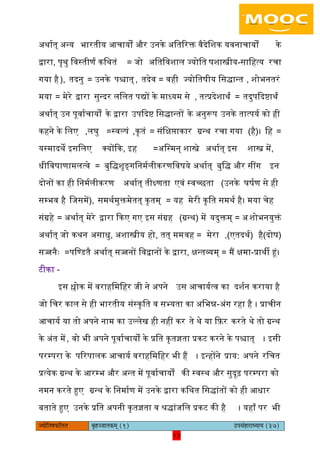 13pÙeesefle<eHeâefuele ye=nppeelekeâced (1) GhemebnejeOÙeeÙe (37)
13
ऄथायत् ऄन्य भारतीय अचायों और ईनके ऄितररक्त वैदेिशक यवनाचायों के
द्वारा, पृथु िवस्तीणं किथतं = जो ऄितिवशाि ज्योित षशास्त्रीय-सािहत्य रचा
गया है), तदनु = ईनके पश्चात् , तदेव = वही ज्योितषीय िसद्ान्त , शोभनतरं
मया = मेरे द्वारा सुन्दर ििित पद्यों के माध्यम से , तत्प्रदेशाथं = तदुपकदिाथं
ऄथायत् ईन पूवायचायों के द्वारा ईपकदि िसद्ान्तों के ऄनुरूप ईनके तात्पयय को ही
कहने के ििए ,िघु =स्वल्पं ,कृतं = संिक्षिाकार ग्रन्थ रचा गया (है)। िह =
यस्मादथे आसििए क्योंकक, आह =ऄिस्मन् शास्त्रे ऄथायत् आस शास्त्र में,
धीिवषाणामित्वे = बुिद्शृङ्गिनमयिीकरणिवषये ऄथायत् बुिद् और सींग आन
दोनों का ही िनमयिीकरण ऄथायत् तीक्ष्णता एवं स्वच्छता (ईनके घषयण से ही
सम्भव है िजसमें), समथयमुक्तमेतत् कृतम् = यह मेरी कृित समथय है। मया चेह
संग्रहे = ऄथायत् मेरे द्वारा ककए गए आस संग्रह (ग्रन्थ) में यदुक्तम् = ऄशोभनयुक्तं
ऄथायत् जो कथन ऄसाधु, ऄशास्त्रीय हो, तत् मम =वह मेरा (दोष)है(एतदथय),
सज्जनैः =पिण्डतै ऄथायत् सज्जनों िवद्वानों के द्वारा, क्षन्तव्यम् = मैं क्षमा-प्राथी हं।
टीका -
आस श्लोक में वराहिमिहर जी ने ऄपने ईस अचाययत्व का दशयन कराया है
जो िचर काि से ही भारतीय संस्कृित व सभ्यता का ऄिभन्न-ऄंग रहा है । प्राचीन
अचायय या तो ऄपने नाम का ईल्िेख ही नहीं कर ते थे या कफ़र करते थे तो ग्रन्थ
के ऄंत में, वो भी ऄपने पूवायचायों के प्रित कृतज्ञता प्रकट करने के पश्चात् । आसी
परम्परा के पररपािक अचायय वराहिमिहर भी हैं । आन्होंने प्राय: ऄपने रिचत
प्रत्येक ग्रन्थ के अरम्भ और ऄन्त में पूवायचायों की स्वस्थ और सुदृढ़ परम्परा को
नमन करते हुए ग्रन्थ के िनमायण में ईनके द्वारा किथत िसद्ांतों को ही अधार
बताते हुए ईनके प्रित ऄपनी कृतज्ञता व श्रद्ांजिि प्रकट की है । यहााँ पर भी
 