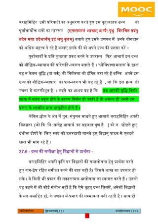 14pÙeesefle<eHeâefuele ye=nppeelekeâced (1) GhemebnejeOÙeeÙe (37)
14
वराहिमिहर ईसी पररपाटी का ऄनुसरण करते हुए आस बृहज्जातक ग्रन्थ को
पूवायचायोक्त मतों का साररूप (एतत्समस्तं शास्त्रम् ऄ न्यै: पृथु िवरिचतं तदनु
तदेव मया प्रदेशाथयम् आदं िघु कृतम्) बताते हुए आसके प्रणयन में ईनके योगदान
को ऄिधक महत्त्व दे रहे हैं बजाए आसके की वो ऄपने ग्रन्थ की प्रशंसा करें ।
पूवायचायों के प्रित कृतज्ञता प्रकट करने के ईपरान्त किर अचायय आस ग्रन्थ
को बौिद्क-व्यायाम की पररणित-स्वरूप बताते हैं । ‘धीिवषाणामित्व’ के द्वारा
वह न केवि बुिद् (या तकय ) की िनमयिता को आंिगत करा रहे हैं बिल्क ऄपने आस
ग्रन्थ को बौिद्क-व्यापार का िि-स्वरूप भी कह रहे हैं , जो कक आस ग्रन्थ की
रचना में कारणीभूत है । कहने का अशय यह है कक जब अपकी बुिद् ककसी
शास्त्र में सतत प्रवृत्त होने के कारण िनमयि हो जाती है तो ऄवश्य ही ईससे आस
प्रकार के शास्त्रीय ग्रन्थ प्रस्िु रटत होते हैं ।
िेककन श्लोक के ऄंत में पुन: संतुिन साधते हुए अचायय वराहिमिहर ऄपनी
िवनम्रता (जो कक िन :सन्देह अचायय का सहजात गुण है ) को न छोड़ते हुए
ग्रंथोक्त दोषों के ििए स्वयं को ईत्तरदायी मानते हुए िवद्वान् पाठक से एतदथय
क्षमा भी मांग रहे हैं ।
37.6 - ग्रन्थ की समीक्षा हेतु िवद्वानों से प्राथयना –
वराहिमिहर ऄपनी कृित पर िवद्वानों की समािोचना हेतु प्राथयना करते
हुए राग-द्वेष रिहत समीक्षा करने की बात कही है। िजससे शास्त्र का ईपकार हो
सके । वे ककसी भी प्रकार की सकारात्मक अिोचना का स्वागत करते हैं । ईनको
यह कहने में भी कोइ संकोच नहीं है कक ऐसे बृहत् ग्रन्थ िजसमें, ऄनेकों िवद्वानों
के मत समािहत हों, के प्रणयन में प्रमाद की सम्भावना बनी रहती है । साथ ही
 