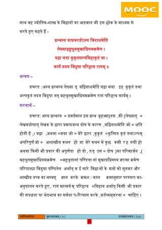 15pÙeesefle<eHeâefuele ye=nppeelekeâced (1) GhemebnejeOÙeeÙe (37)
15
साथ वह ज्योितष-शास्त्र के िवद्वानों का अह्वान भी आस श्लोक के माध्यम से
करते हुए कहते हैं -
ग्रन्थस्य यत्प्रचरतोऽस्य िवनाशमेित
िेख्याद्वहुश्रुतमुखािधगमक्रमेण ।
यद्वा मया कुकृतमल्पिमहाकृतं वा ।
कायं तदत्र िवदुषा पररहृत्य रागम् ॥
ऄन्वय –
प्रचरत :ऄस्य ग्रन्थस्य िेख्या त् यिद्वनाशमेित यद्वा मया आह कुकृतं तथा
ऄल्पकृतं तदत्र िवदुषा तत् बहश्रुतमुखािधगमक्रमेण रागं पररहृत्य काययम् ।
सरिाथय –
प्रचरत: ऄस्य ग्रन्थस्य = प्रवतयमान आस ग्रन्थ (बृहज्जा तक )की, िेख्यात् =
िेखकदोषात् िेखक के द्वारा प्रमादजन्य दोष के कारण ,यिद्वनाशमेित =जो क्षित
होती है ,। यद्वा =ऄथवा, मया =जो मेरे द्वारा ,कुकृतं =कुित्सत कृतं तथाऽल्पम्
ऄपररपूणं =जो ऄशास्त्रीय कथन हो या मेरे कथन में कुछ कमी र ह गयी हो
ऄथवा ककसी भी प्रकार की ऄपूणयता हो तो , तत् =ईस दोष (का पररमाजयन ,)
बहश्रुतमुखािधगमक्रमेण =बहुश्रूतानां पिण्डता नां मुखादिधगम्य ज्ञात्वा क्रमेण
पररपाट्या िवदुषा पिण्डतेन ऄथायत् क इ सारे िवद्वानों के मतों को सुनकर और
शास्त्रीय तत्त्व का सम्यग् ज्ञान करके क्रमश : काि -क्रमानुसार परम्परा का
ऄनुपािन करते हुए , रागं मात्सयय म् पररहृत्य =िवहाय ऄथायत् ककसी भी प्रकार
की सपक्षता या भेद -भाव का सवयथा प ररत्याग करके ,कतयव्यम् =करना चािहए ।
 