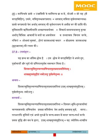 17pÙeesefle<eHeâefuele ye=nppeelekeâced (1) GhemebnejeOÙeeÙe (37)
17
(हं) । कािपत्थके ग्रामे = ईज्जियनी के कािम्पल्य ग्रा म में, योऽसौ = जो यह (मैं
वराहिमिहर), ईसने, सिवतृिब्धवरप्रसादः = भगवान् सिवता सूययस्तस्माल्िब्धः
प्रािो वरप्रसादो येन ऄथायत् भगवान् श्री सूययनारायण से ऄभीि वर की प्रािि की।
मुिनमतािन ऋिषप्रणीतािन शास्त्राण्यविोक्य = िवचायय सम्यग्यथावस्तु कृत्वा
ऄथायत् िविभन्न अचायों के मतों का ऄविोकन व तथ्यात्मक िचन्तन करके,
रुिचरां = शोभनां सुगमां , होरां जातकशास्त्रं चकार = बोधगम्य जातकशास्त्र
(बृहज्जातक) की रचना की ।
37.8 – ईपसंहार –
यह ग्रन्थ का ऄंितम श्लोक है । आस श्लोक में वराहिमिहर ने ऄपने गुरु,
पूवायचायों और सूयय को प्रिणपातपूवयक नमस्कार ककया है ।
कदनकरमुिनगुरुचरणप्रिणपातकृतप्रसादमितनेदम् ।
शास्त्रमुपसंगृहीतं नमोऽस्तु पूवयप्रणेतृभ्यः ॥
ऄन्वय –
कदनकरमुिनगुरुचरणप्रिणपातकृतप्रसादमितना आदम् शास्त्रमुपसंगृहीतम् ।
पूवयप्रणेतृभ्यः नमोऽस्तु ।
सरिाथय –
कदनकरमुिनगुरुचरणप्रिणपातकृतप्रसादमितना = कदनकर-मुिन-गुरुवायायणां
चरणकमियो: प्रिणपातेन प्रसन्ना मितययस्य तेन ऄथायत् भगवान् सूयय, नारद -
पराशराकद मुिनयों एवं ऄपने गुरुओं के चरण-कमि में सादर चरण-स्पशय करके
प्रसन्न बुिद् और मन के द्वारा, आदम् शास्त्रमुपसंगृहीतम् = यह ज्योितष-शास्त्रीय
 