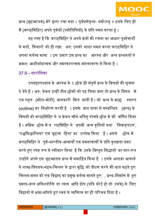 18pÙeesefle<eHeâefuele ye=nppeelekeâced (1) GhemebnejeOÙeeÙe (37)
18
ग्रन्थ (बृहज्जातक) मेरे द्वारा रचा गया । पूवयप्रणेतृभ्यः नमोऽस्तु = आसके ििए ही
मैं (वराहिमिहर) ऄपने पूवयजों (ज्योितिषयों) के प्रित नमन करता हं ।
यह स्पि है कक वराहिमिहर ने ऄपने ग्रंथों की रचना का अधार पूवायचायों
के मतों, िवचारों को ही रखा ऄत: ईनको सादर नमन करना वराहिमिहर ने
ऄपना कत्तयव्य माना । आस प्रकार आस ग्रन्थ का अरम्भ और ऄन्त ग्रन्थकताय ने
क्रमश: अशीवायदात्मक और नमस्कारात्मक मंगिाचरण से ककया है ।
37.9 – सारांिशका
ईपसंहाराध्याय के अरम्भ के ३ श्लोक ही संपूणय ग्रन्थ के िवषयों की सूचना
दे देते हैं । ऄत: केवि आन्हीं तीन श्लोकों को पढ़ ििया जाए तो ग्रन्थ के िवषय में
एक स्थूि (मोटा-मोटी) जानकारी िमि जाती है । जो ग्रन्थ के बाह्य स्वरूप
(outline) का िनधायरण करती है । आसके बाद यात्रा से सम्बिन्धत (ग्रन्थ) के
िवषयों को वराहिमिहर ने न केवि चौथे ऄिपतु पांचवें श्लोक में भी वर्मणत ककया
है । ऄिग्रम श्लोक में व राहिमिहर ने ऄपनी ऄन्य कृितयों यथा ‘िववाहपटि’,
‘पञ्चिसद्ािन्तका’ एवं ‘बृहत्सं िहता’ का ईल्िेख ककया है । ऄगिे श्लोक में
वराहिमिहर ने पूवय-भारतीय-अचायों एवं यवनाचायों के प्रित कृतज्ञता प्रकट
करते हुए स्पि रूप से स्वीकार ककया है कक ईनके िवस्तृत िसद्ांतों का सार-रूप
ईन्होंने ऄपने आस बृहज्जातक ग्रन्थ में समािहत ककया है । आसके ऄिावा अचायय
ने शास्त्र-िवषयक-गहन-िचन्तन के द्वारा बुिद् को तीक्ष्ण करने की बात कहते हुए
िचन्तन-मनन को एक िवद्वान् का प्रमुख कतयव्य मानते हुए , ग्रन्थ-िनमायण में हुए
प्रमाद-जन्य ऄितशयोिक्त या त्याग अकद दोष (यकद कोइ हो तो ईसके) के ििए
िवद्वानों से क्षमा-मााँगते हुए स्वयं के व्यिक्तत्व का ही पररचय कदया है ।
 