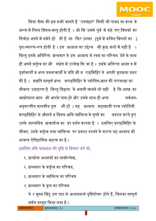 3pÙeesefle<eHeâefuele ye=nppeelekeâced (1) GhemebnejeOÙeeÙe (37)
3
िमत्र! जैसा की हम सभी जानते हैं ‘ईपसंहार’ ककसी भी पाठ्य या कथ्य के
ऄन्त्य में िस्थत िवषय-वस्तु होती है । जो कक ईससे पूवय में कहे गए िवषयों का
िनचोड़ ऄपने में समेटे हो ती है या किर ईनका (पूवय में किथत िवषयों का )
पुन:स्मारण-रूप होती है । आस ऄध्याय का ईद्देश्य भी कुछ ऄंशों में यही है ।
ककन्तु आसके ऄितररक्त ग्रन्थकार ने आस ऄध्याय में स्वयं का पररचय देने के साथ
ही ऄपने कतृयत्व का भी संक्षेप में ईल्िेख कक या है । आसके ऄितरक्त ऄध्या य में
पूवायचायों व ऄन्य यवनाचायों के प्रित भी व राहिमिहर ने ऄपनी कृतज्ञता प्रकट
की है । यद्यिप सम्पूणय ग्रन्थ वराहिमिहर के ज्योितष-ज्ञान की पराकाष्ठा का
जीवन्त ईदाहरण है ककन्तु िवद्वत्ता के ऄसिी मायने तो यही है कक शास्त्र का
अद्योपान्त ज्ञान भी अपके पास हो और ईसके साथ ही ऄन्य सवयजन-
ऄनुकरणीय मानवीय गुण भी हों । यह ऄध्याय महाज्ञानी परम ज्योितषी
वराहिमिहर के औदायय व िवनय अकद व्यिक्तत्व के गुणों का प्रकटन करते हुए
ईनके वास्तिवक अचाययत्व का का दशयन कराता है । आसििए वराहिमिहर के
जीवन, ईनके कतृयत्व तथा व्यिक्तत्व पर प्रकाश डािने के कारण यह ऄध्याय भी
ऄत्यन्त ऐितहािसक महत्त्व का है ।
आसििए यकद पाठ्यांश की दृिि से िवचार करें तो,
१. ग्रन्थोक्त ऄध्यायों का नामोल्िेख,
२. ग्रन्थकार के कतृयत्व का पररचय,
३. ग्रन्थकार के व्यिक्तत्व का पररचय
४. ग्रन्थकार के कुि का पररचय
ये ४ मुख्य बबदु आस पाठ के ऄध्ययनाथय दृििगोचर होते हैं, िजनका सम्पूणय
वणयन प्रस्तुत ककया गया है ।
 