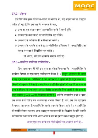 4pÙeesefle<eHeâefuele ye=nppeelekeâced (1) GhemebnejeOÙeeÙe (37)
4
37.2 - ईद्देश्य
ईपररिििखत मुख्य पाठ्यांश-तत्त्वों के अिोक में , यह कहना सवयथा ईपयुक्त
प्रतीत हो रहा है कक आस पाठ के ऄध्ययन से अप,
 ग्रन्थ का एक बाह्य स्वरूप ईपस्थािपत करने में समथय होंगे ।
 ग्रन्थकारके ऄन्य ग्रन्थों का नामोल्िेख कर सकें गे ।
 ग्रन्थकार के व्यिक्तत्व की समीक्षा कर सकेंगे ।
 ग्रन्थकार के कुि के ज्ञान के द्वारा ज्योितषीय आितहास में वराहिमिहर का
स्थान सरिता से िनधायररत कर सकेंगे ।
तो अआए, पाठ का ऄध्ययन प्रारम्भ करते हैं ।
37.3 – ग्रन्थोक्त पाठों का नामोल्िेख -
िप्रय !प्रस्तावना में मैंने आस बात का संकेत ककया था कक वराहिमिहर ने
ग्रन्थोक्त िवषयों का एक जगह नामोच्चारण ककया है । वस्तुत: अजकि की भाषा
में यह एक प्रकार से ‘पररिशि’ है जो अरम्भ के ३ श्लोकों में ही संपूणय ग्रन्थ के
िवषयों की सूचना दे देता है । ऄत: केवि आन्हीं तीन श्लोकों को पढ़ ििया जाए तो
ग्रन्थ के िवषय में एक स्थूि (मोटा-मोटी) जानकारी िमि जाती है जो ग्रन्थ के
बाह्य स्वरूप (outline) का िनधायरण करती है । क्योंकक तत्कािीन ग्रंथों में प्राय:
आस प्रकार के पररिशि रूप ऄध्याय का ऄभाव कदखता है, ऄत: आस एक ईदाहरण
से समझा जा सकता है वराहिमिहर ऄपने समय से ककतना अगे थे । वराहिमिहर
की प्रगितशीिता का एक ऄन्य ईदाहरण यवनाचायों के िसद्ांतों के प्रित ईनकी
स्वीकाययता तथा ईनके प्रित अदर-भाव के रूप में हमारे समक्ष प्रस्तुत होता है ।
अआए एक-एक करके आन तीनों श्लोकों का ऄध्ययन करते हैं –
 