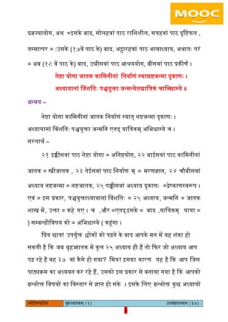 6pÙeesefle<eHeâefuele ye=nppeelekeâced (1) GhemebnejeOÙeeÙe (37)
6
प्रव्रज्यायोग, ऄथ =आसके बाद, सोिहवां पाठ रािशशीि, सत्रहवां पाठ दृिििि ,
तस्मात्पर = :ईसके (१७वें पाठ के) बाद, ऄट्ठारहवां पाठ भावाध्याय, ऄथातः परं
= ऄब (१८ वें पाठ के) बाद, ईन्नीसवां पाठ अश्रययोग, बीसवां पाठ प्रकीणय ।
नेिा योगा जातक कािमनीनां िनयायणं स्यान्निजन्मा दृकाणः ।
ऄध्यायानां बवशितः पञ्चयुक्ता जन्मन्येतद्याित्रकं चािभधास्ये ॥
ऄन्वय –
नेिा योगा कािमनीनां जातक िनयायणं स्यात् निजन्मा दृकाणः ।
ऄध्यायानां बवशितः पञ्चयुक्ता जन्मिन एतद् याित्रकम् ऄिभधास्ये च ।
सरिाथय –
२१ आक्कीसवां पाठ नेिा योगा = ऄिनियोग, २२ बाइसवां पाठ कािमनीनां
जातक = स्त्रीजातक , २३ तेइसवां पाठ िनयायण म् = मरणज्ञान, २४ चौबीसवां
ऄध्याय निजन्मा = निजातक, २५ पच्चीसवां ऄध्याय दृकाणः =द्रेष्काणस्वरूप ।
एवं = आस प्रकार, पञ्चयुक्ताध्यायानां बवशितः = २५ ऄध्याय, जन्मिन = जातक
शास्त्र में, ईक्ता = कहे गए । च =और, एतद् =आसके बाद ,याित्रकम् =यात्रा
सम्बन्धी( िवषय को )ऄिभधास्ये= कहंगा ।
िप्रय छात्र! ईपयुयक्त श्लोकों को पढ़ने के बाद अपके मन में यह शंका हो
सकती है कक जब बृहज्जातक में कुि २५ ऄध्याय ही हैं तो किर जो ऄध्याय अप
पढ़ रहे है वह ३७ वां कैसे हो गया? िमत्र! आसका कारण यह है कक अप िजस
पाठ्यक्रम का ऄध्ययन कर रहे हैं, ईसको आस प्रकार से बनाया गया है कक अपको
ग्रन्थोक्त िवषयों का िवस्तार से ज्ञान हो सके । आसके ििए ग्रन्थोक्त कुछ ऄध्यायों
 