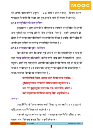 7pÙeesefle<eHeâefuele ye=nppeelekeâced (1) GhemebnejeOÙeeÙe (37)
7
को, अपके पाठ्यक्रम के ऄनुरूप 2-3 पाठों में बांटा गया है , िजसके कारण
पाठ्यक्रम के पाठों की संख्या और मूि-ग्रन्थ के पाठों की संख्या में ऄंतर है ।
37.4 वराहिमिहर की ऄन्य कृितयां
बृहज्जातक में अए ऄध्यायों के पररगणन के ईपरान्त वराहिमिहर ने ऄपनी
ऄन्य कृितयों का ईल्िेख अगे के तीन श्लोकों में ककया है । आनमें अरम्भ के दो
श्लोकों में तो यात्रा सम्बन्धी िवषयों का नामोल्िेख ककया है जबकक तीसरे श्लोक में
ऄपनी ऄन्य कृ ितयों का ईल्िेख वराहिमिहर ने ककया है ।
37.4.1 यात्रा -सम्बन्धी कृित के िवषय
िप्रय ऄध्येता! जैसा कक अपने पूवय श्लोक में पढ़ा कक वराहिमिहर ने स्वयं ही
कहा ‘एतद् याित्रकम् ऄिभधास्ये ’ ऄथायत् आसके बाद यात्रा से सम्बिन्धत (ग्रन्थ)
कहंगा । आससे यह स्पि है कक अगामी चौथे श्लोक में जो िवषय कहे जा रहे हैं वो
यात्रा से सम्बिन्धत हैं । न केवि चौथे ऄिपतु पांचवें श्लोक में भी वराहिमिहर ने
यात्रा-सम्बन्धी िवषयों का ईल्िेख ककया है -
प्रश्नािस्तिथभं कदवसः क्षणश्च चन्द्रो िविग्नं त्वथ िग्नभेदः ।
शुिद्ग्रहाणामथ चापवादो िविमश्रकाख्यं तनुवेपनं च ॥
ऄतः परं गुह्यकपूजनं स्यात्स्वप्नं ततः स्नानिविधः प्रकदिः ।
यज्ञो ग्रहाणामथ िनगयमश्च क्रमाच्च कदिः शकुनोपदेशः॥
ऄन्वय –
प्रश्ना :ितिथ: भं कदवसः क्षणश्च चन्द्रो िविग्नं तु ऄथ िग्नभेदः । ऄथ ग्रहाणां
शुिद् :ऄपवादश्च िविमश्रकाख्यं तनुवेपनं च ।
ऄतः परं गुह्यकपूजनं स्या त् स्वप्नं (स्यात्) ततः स्नानिविधः प्रकदिः । ऄथ
ग्रहाणां यज्ञ :िनगयमश्च क्रमात् कदिः शकुनोपदेशः च ।
 
