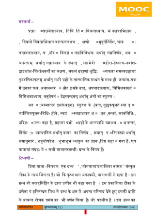 8pÙeesefle<eHeâefuele ye=nppeelekeâced (1) GhemebnejeOÙeeÙe (37)
8
सरिाथय –
प्रश्नाः =प्रश्नभेदाध्याय, ितिथ = :ित िथबिाध्याय, भं नक्षत्रािभधान ,
कदवसो कदवसािभधान, वारिििक्षण , क्षणो =मुहतयिनदेश, चन्द्र = :
चन्द्रबिाध्याय, च =और, िविग्नं = िग्निविनश्चयः ऄथायत् िग्निनणयय, ऄथ =
ऄनन्तरम् ऄथायत् िग्नाध्याय के पश्चात् , िग्नभेदो =होरा-द्रेष्काण-नवांश-
द्वादशांश-बत्रशांशवगों का िक्षण , सििं ग्रहाणां शुिद्ः =सििा समस्तग्रहाणां
कुण्डििकाििम् ऄथायत् सभी ग्रहों के तात्काििक साधन के साथ ही जन्मांग-चक्र
में ईनका िि, ऄथानन्तरं = और आसके बाद, ऄपवादाध्यायः, िविमश्रकाख्यं =
िविमश्रकाध्याय, तनुवेपनं = देहस्पन्दनम् ऄथायत् ऄंगों का स्िु रण ।
ऄत = :ऄस्मात्परं आसके (ऄङ्ग स्िु रण के )बाद, गुह्यकपूजनं स्या त् =
कार्मतकेय -पूजन-िविध होवे , स्वप्नं =स्वप्नाध्याय ,तत:=ऄ नन्तरं, स्नानिविधः ,
प्रकदिः =ईक्तः कहा है, ग्रहाणां यज्ञो =ग्रहों के शान्त्याकद यज्ञ .ऄथ = ऄनन्तर,
िनगयम := प्रास्थािनकं ऄथायत् यात्रा का िनणयय , क्रमात् =प ररपाट्या ऄथायत्
क्रमानुसार , शकुनोपदेशः =शुभाशुभ शकुन का ज्ञान ,कदि =कहा गया है, एष
यात्रायां संग्रहः =ये सभी यात्रा -सम्बन्धी ग्रन्थ के िवषय हैं।
रटप्पणी –
िप्रय! यात्रा -िवषयक एक ग्रन्थ ’योगयात्रा‘,’ प्रकािशका ‘नामक संस्कृत
टीका के साथ िमिता है। जो कक कृष्णदास ऄकादमी, वाराणसी से छपा है । आस
ग्रन्थ को वराहिमिहर के द्वारा प्रणीत भी कहा गया है । आस प्रकािशका टीका के
प्रणेता पं हररनन्दन िमश्र ने ग्रन्थ के ऄंत में ऄपना पररचय देते हुए आसकी प्रािि
के ऄत्यन्त रोचक प्रसंग का भी वणयन ककया है। जो पठनीय है । आस ग्रन्थ का
 