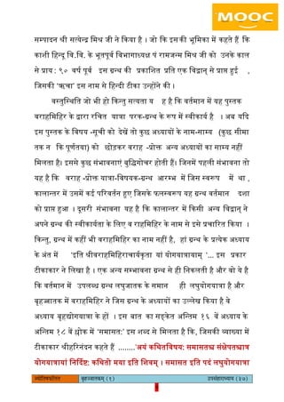 9pÙeesefle<eHeâefuele ye=nppeelekeâced (1) GhemebnejeOÙeeÙe (37)
9
सम्पादन श्री सत्येन्द्र िमश्र जी ने ककया है । जो कक आसकी भूिमका में कहते हैं कक
काशी िहन्दू िव.िव. के भूतपूवय िवभागाध्यक्ष पं रामजन्म िमश्र जी को ईनके काि
से प्राय : ९० वषय पूवय आस ग्रन्थ की प्रकािशत प्रित एक िवद्वान् से प्राि हुइ ,
िजसकी ‘ऋचा’ आस नाम से िहन्दी टीका ईन्होंने की ।
वस्तुिस्थित जो भी हो ककन्तु सत्यता य ह है कक वतयमान में यह पुस्तक
वराहिमिहर के द्वारा रिचत यात्रा -परक ग्रन्थ के रूप में स्वीकायय है । ऄब यकद
आस पुस्तक के िवषय -सूची को देखें तो कुछ ऄध्यायों के नाम-साम्य (कुछ सीमा
तक न कक पूणयतया) को छोड़कर वराह -प्रोक्त ऄन्य ऄध्यायों का साम्य नहीं
िमिता है। आससे कुछ संभावनाएं बुिद्गोचर होती हैं। िजनमें पहिी संभावना तो
यह है कक वराह -प्रोक्त यात्रा-िवषयक-ग्रन्थ अरम्भ में िजस स्वरूप में था ,
कािान्तर में ईसमें कइ पररवतयन हुए िजसके ििस्वरूप यह ग्रन्थ वतयमान दशा
को प्राि हुअ । दूसरी संभावना यह है कक कािान्तर में ककसी ऄन्य िवद्वान् ने
ऄपने ग्रन्थ की स्वीकाययता के ििए व राहिमिहर के नाम से आसे प्रचाररत ककया ।
ककन्तु, ग्रन्थ में कहीं भी वराहिमिहर का नाम नहीं है, हां ग्रन्थ के प्रत्येक ऄध्याय
के ऄंत में ‘आित श्रीवराहिमिहराचाययकृता यां योगयात्रायाम् ‘... आस प्रकार
टीकाकार ने ििखा है । एक ऄन्य सम्भावना ग्रन्थ से ही िनकिती है और वो ये है
कक वतयमान में ईपिब्ध ग्रन्थ िघुजातक के समान ही िघुयोगयात्रा है और
बृहज्जातक में वराहिमिहर ने िजस ग्रन्थ के ऄध्यायों का ईल्िेख ककया है वे
ऄध्याय बृहद्योगयात्रा के हों । आस बात का सङ्केत ऄिन्तम १६ वें ऄध्याय के
ऄिन्तम १८ वें श्लोक में ‘समासत:’ आस शब्द से िमिता है कक, िजसकी व्याख्या में
टीकाकार श्रीहररनंदन कहते हैं ........’ऄयं किथतिवषय: समासतश्च संक्षेपतश्चात्र
योगयात्रायां िनर्ददि: किथतो मया आित िशवम् । समासत आित पदं िघुयोगयात्रा
 