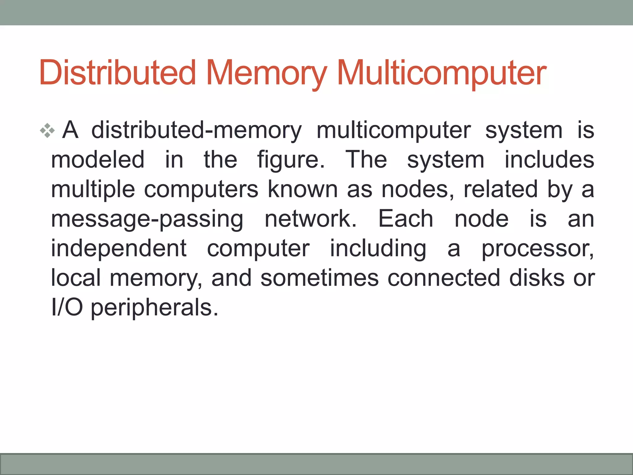 Distributed Memory Multicomputer
 A distributed-memory multicomputer system is
modeled in the figure. The system includes
multiple computers known as nodes, related by a
message-passing network. Each node is an
independent computer including a processor,
local memory, and sometimes connected disks or
I/O peripherals.
 