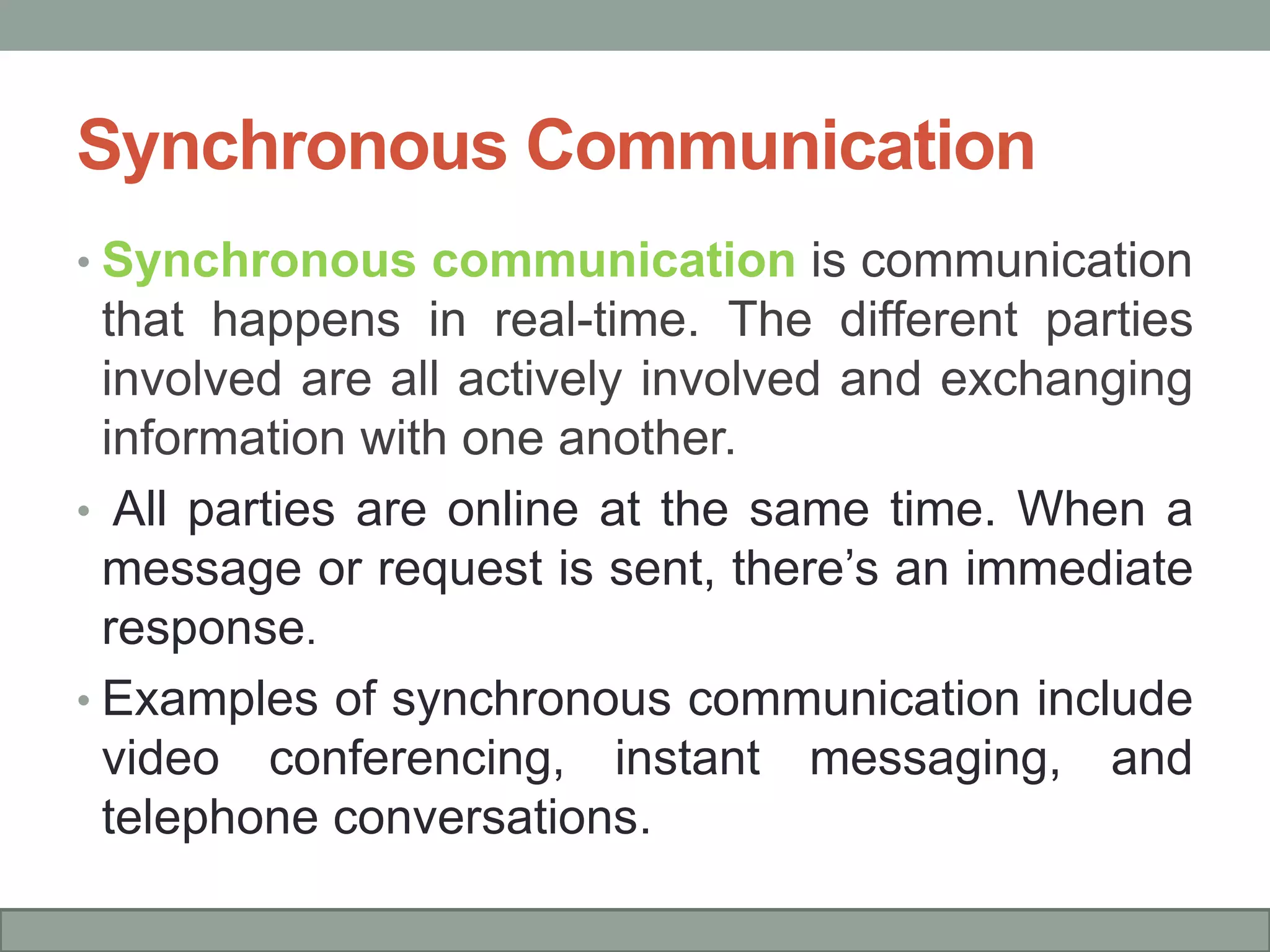 Synchronous Communication
• Synchronous communication is communication
that happens in real-time. The different parties
involved are all actively involved and exchanging
information with one another.
• All parties are online at the same time. When a
message or request is sent, there’s an immediate
response.
• Examples of synchronous communication include
video conferencing, instant messaging, and
telephone conversations.
 