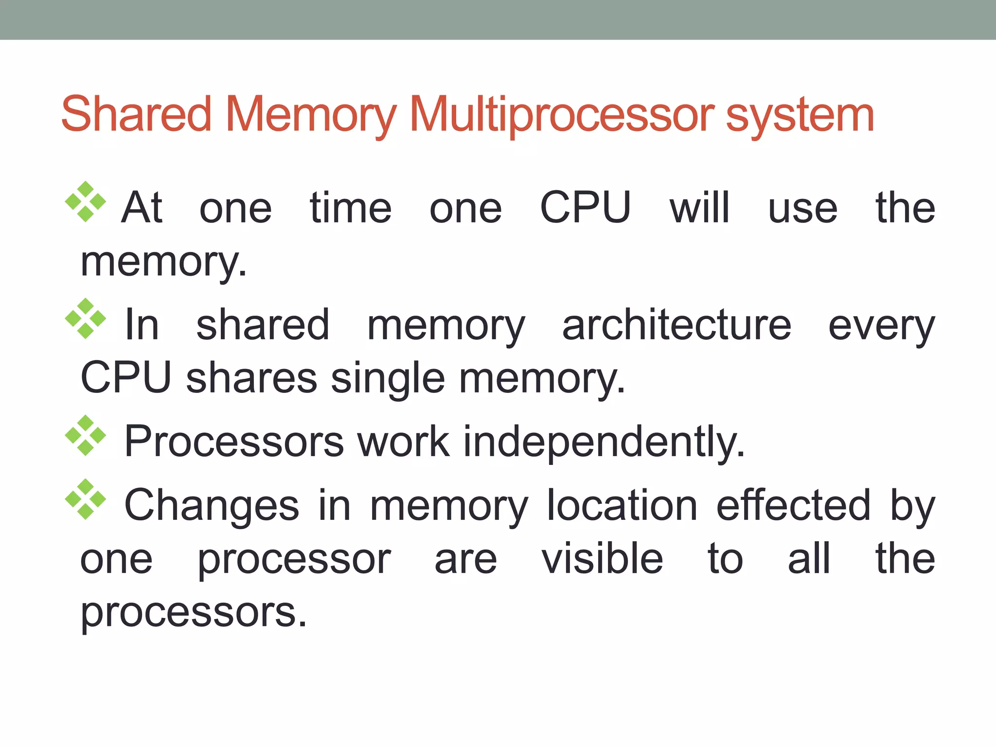 Shared Memory Multiprocessor system
 At one time one CPU will use the
memory.
 In shared memory architecture every
CPU shares single memory.
 Processors work independently.
 Changes in memory location effected by
one processor are visible to all the
processors.
 