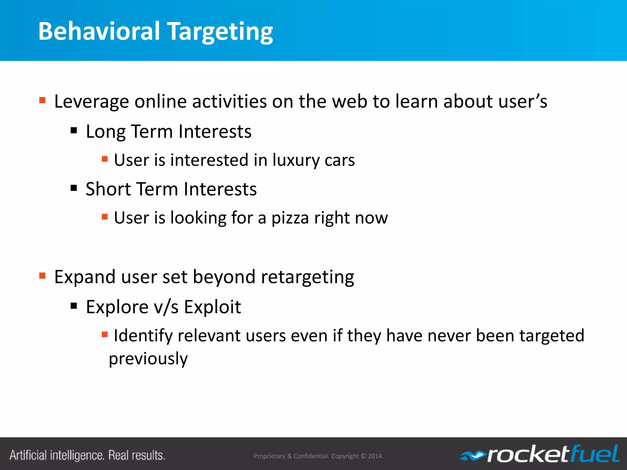 Proprietary & Confidential. Copyright © 2014.
Behavioral Targeting
 Leverage online activities on the web to learn about user’s
 Long Term Interests
 User is interested in luxury cars
 Short Term Interests
 User is looking for a pizza right now
 Expand user set beyond retargeting
 Explore v/s Exploit
 Identify relevant users even if they have never been targeted
previously
 