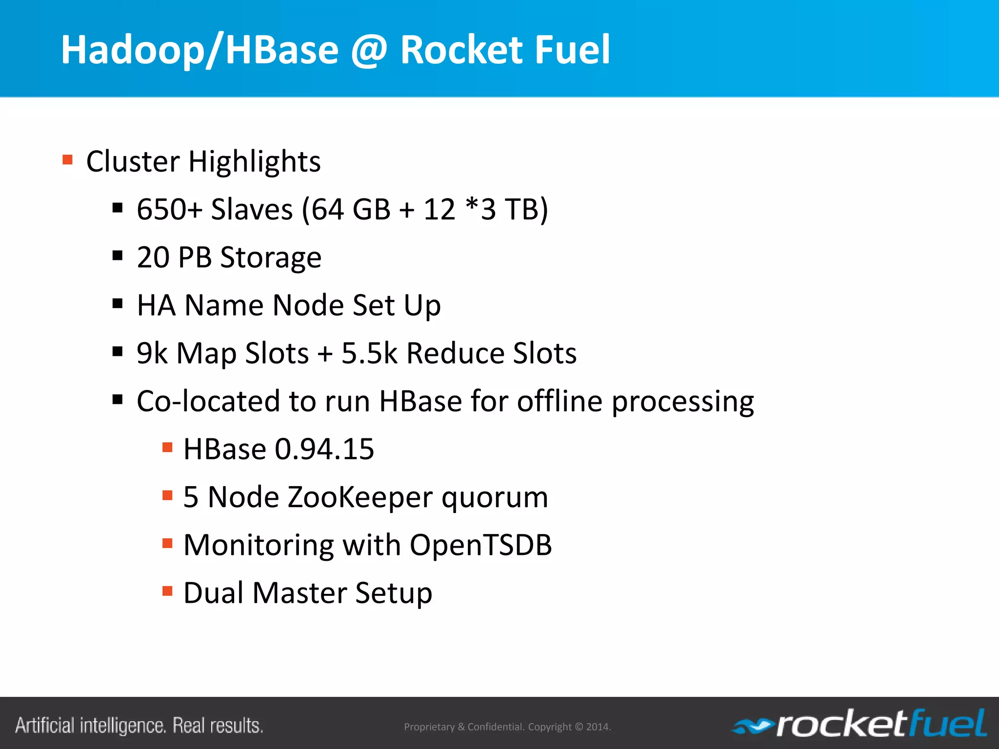 Proprietary & Confidential. Copyright © 2014.
Hadoop/HBase @ Rocket Fuel
 Cluster Highlights
 650+ Slaves (64 GB + 12 *3 TB)
 20 PB Storage
 HA Name Node Set Up
 9k Map Slots + 5.5k Reduce Slots
 Co-located to run HBase for offline processing
 HBase 0.94.15
 5 Node ZooKeeper quorum
 Monitoring with OpenTSDB
 Dual Master Setup
 