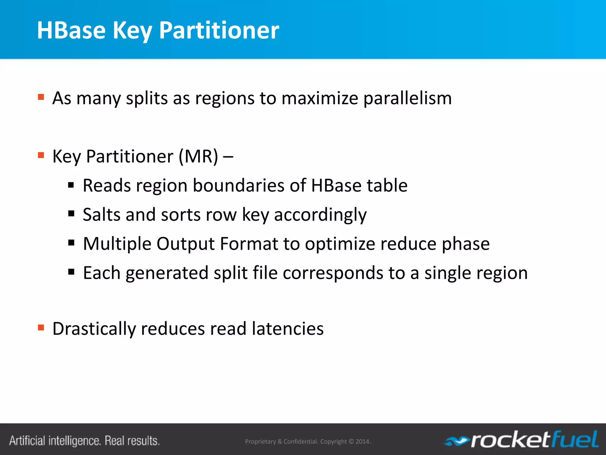 Proprietary & Confidential. Copyright © 2014.
HBase Key Partitioner
 As many splits as regions to maximize parallelism
 Key Partitioner (MR) –
 Reads region boundaries of HBase table
 Salts and sorts row key accordingly
 Multiple Output Format to optimize reduce phase
 Each generated split file corresponds to a single region
 Drastically reduces read latencies
 