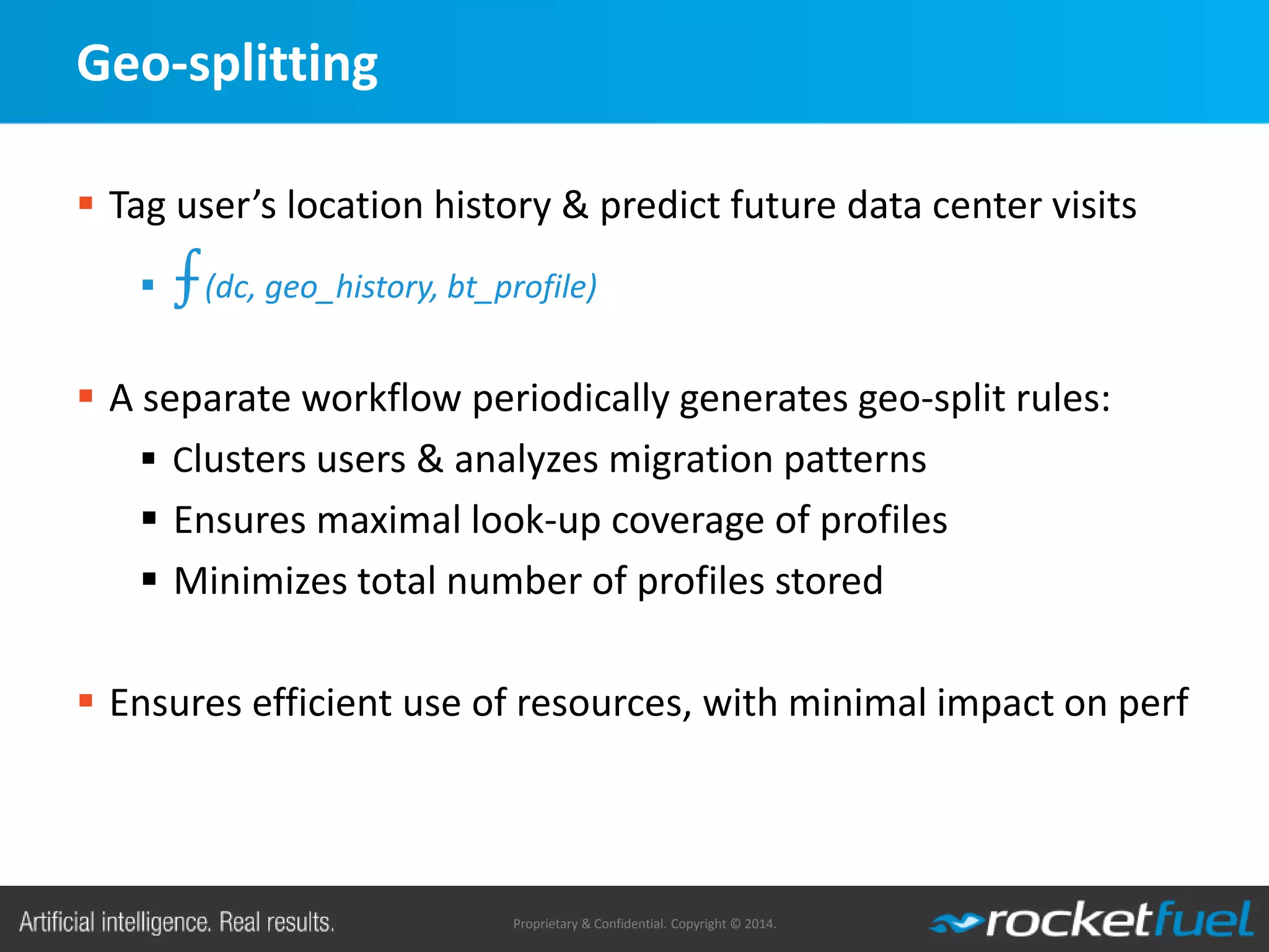 Proprietary & Confidential. Copyright © 2014.
Geo-splitting
 Tag user’s location history & predict future data center visits
 ⨍(dc, geo_history, bt_profile)
 A separate workflow periodically generates geo-split rules:
 Clusters users & analyzes migration patterns
 Ensures maximal look-up coverage of profiles
 Minimizes total number of profiles stored
 Ensures efficient use of resources, with minimal impact on perf
 