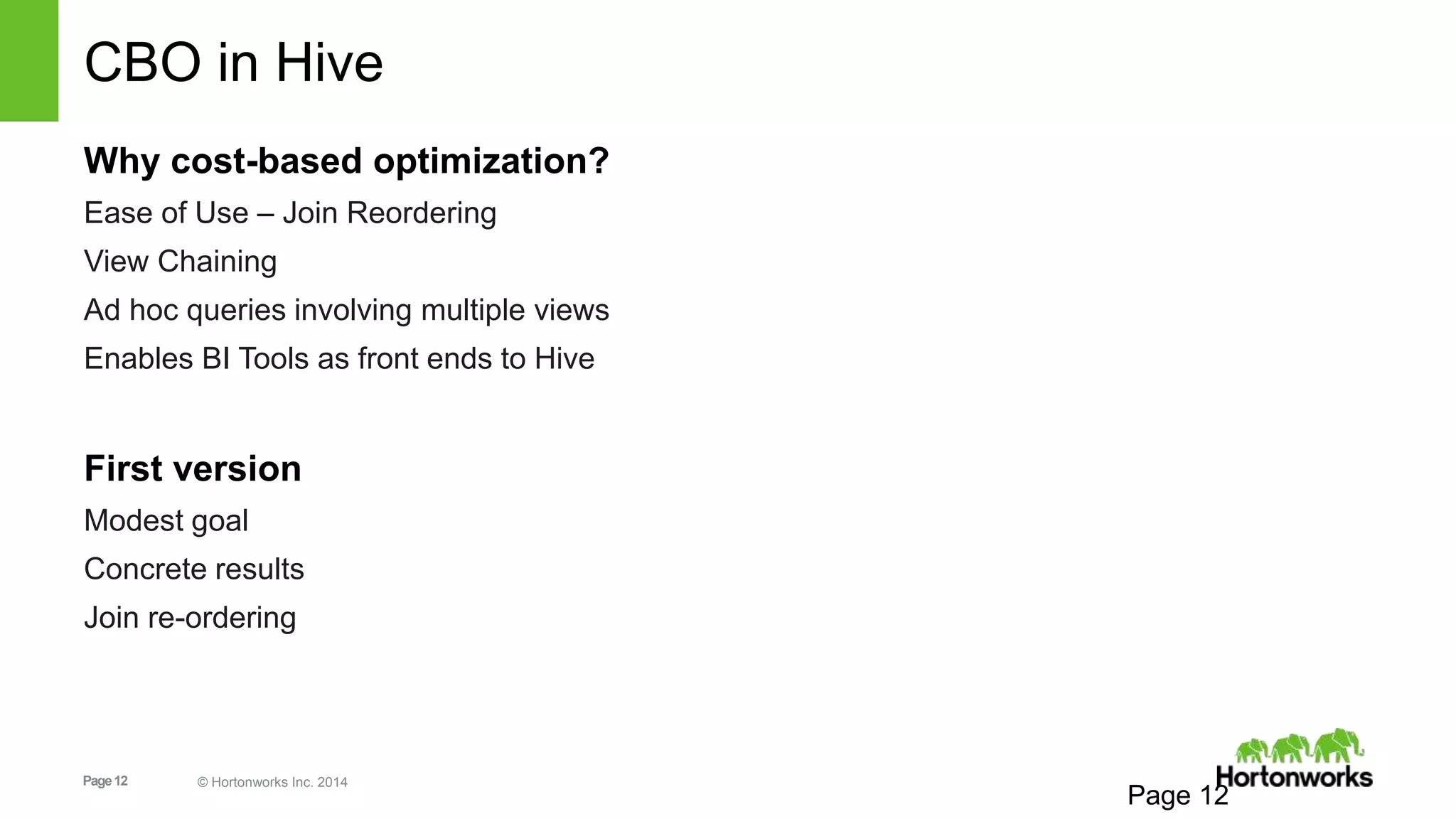 Page12 © Hortonworks Inc. 2014
CBO in Hive
Why cost-based optimization?
Ease of Use – Join Reordering
View Chaining
Ad hoc queries involving multiple views
Enables BI Tools as front ends to Hive
First version
Modest goal
Concrete results
Join re-ordering
Page 12
 