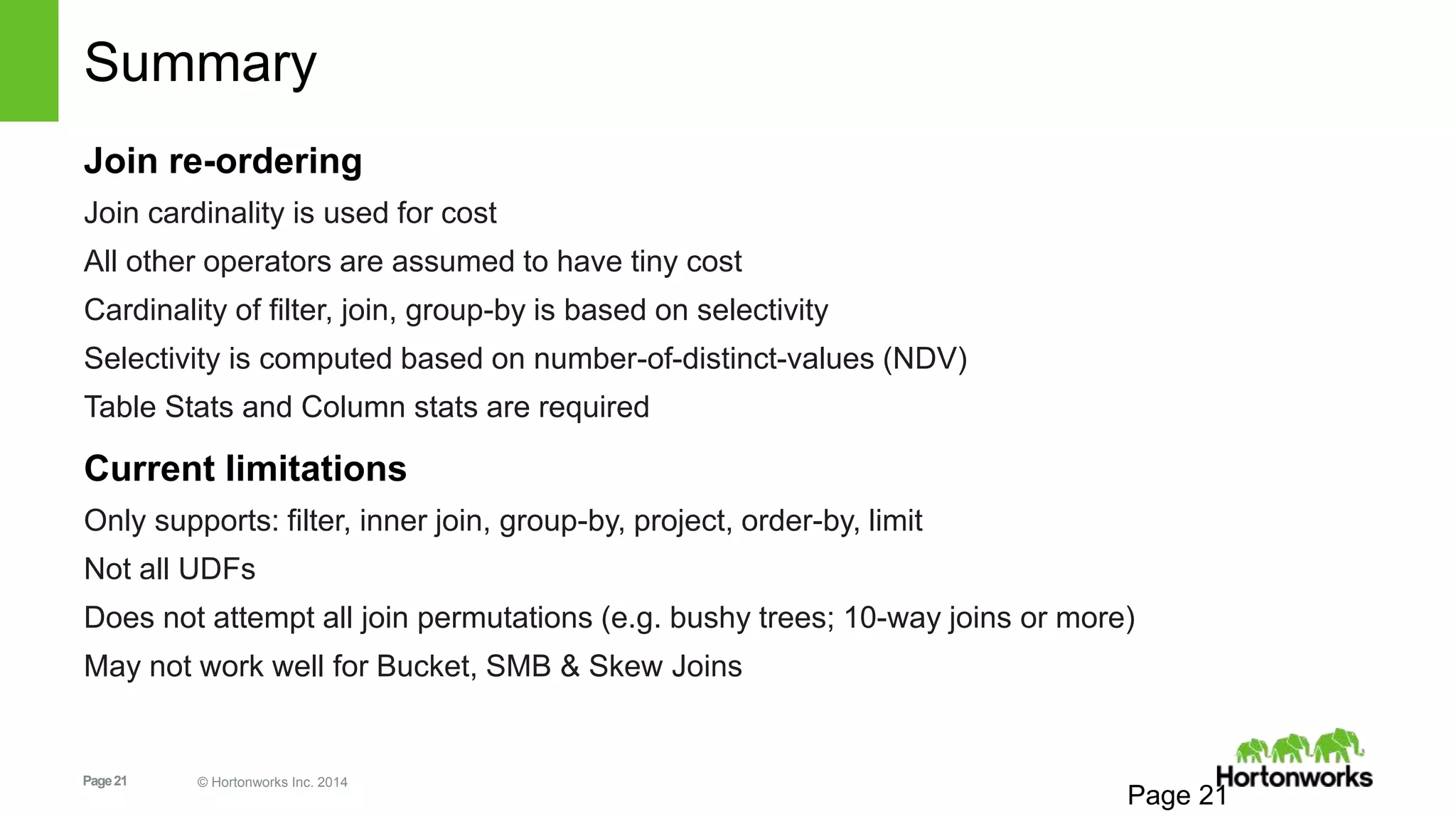 Page21 © Hortonworks Inc. 2014
Summary
Join re-ordering
Join cardinality is used for cost
All other operators are assumed to have tiny cost
Cardinality of filter, join, group-by is based on selectivity
Selectivity is computed based on number-of-distinct-values (NDV)
Table Stats and Column stats are required
Current limitations
Only supports: filter, inner join, group-by, project, order-by, limit
Not all UDFs
Does not attempt all join permutations (e.g. bushy trees; 10-way joins or more)
May not work well for Bucket, SMB & Skew Joins
Page 21
 