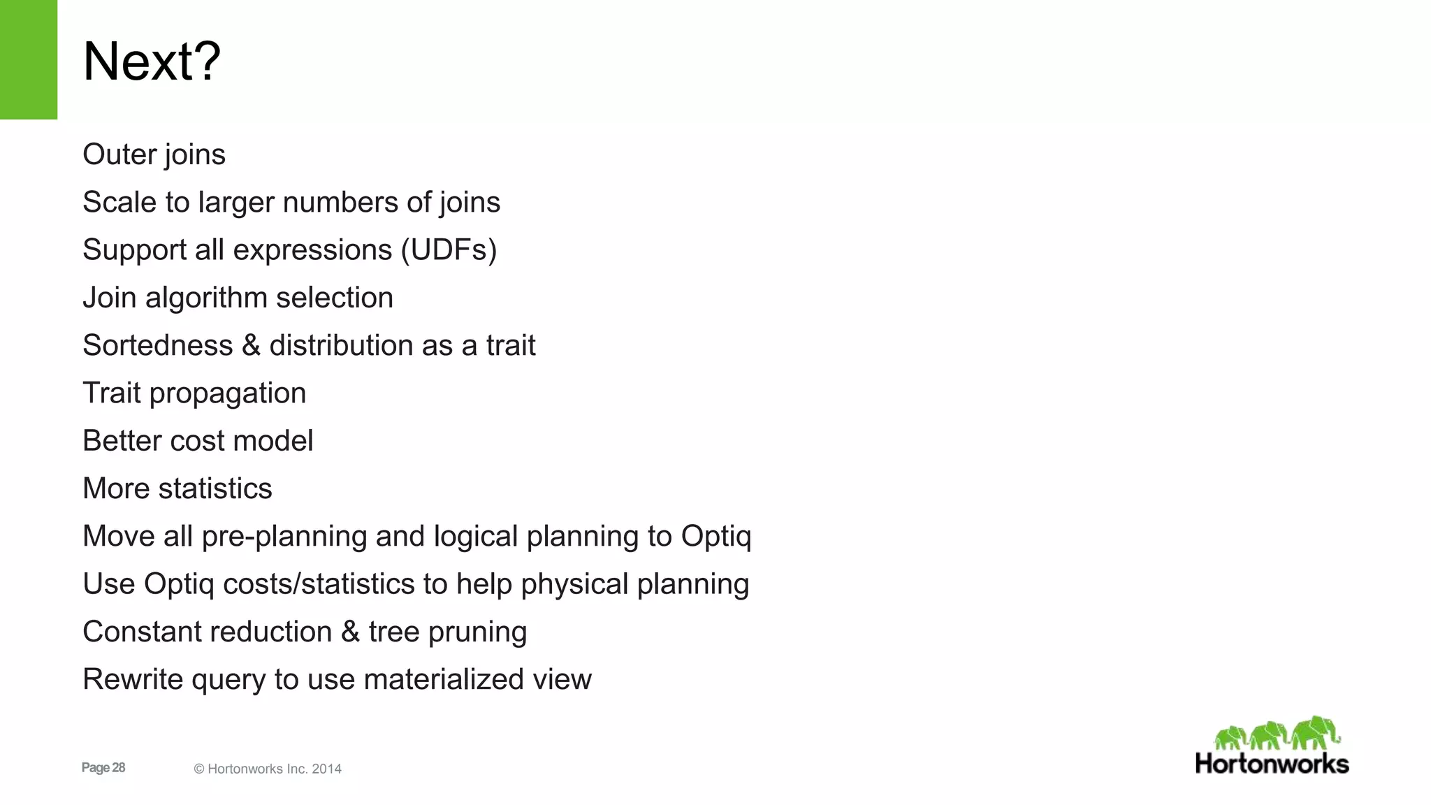 Page28 © Hortonworks Inc. 2014
Next?
Outer joins
Scale to larger numbers of joins
Support all expressions (UDFs)
Join algorithm selection
Sortedness & distribution as a trait
Trait propagation
Better cost model
More statistics
Move all pre-planning and logical planning to Optiq
Use Optiq costs/statistics to help physical planning
Constant reduction & tree pruning
Rewrite query to use materialized view
 