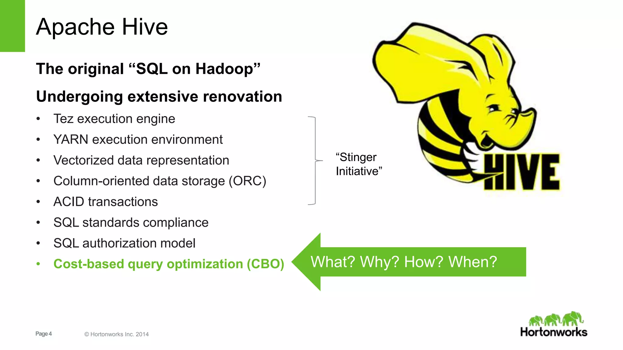 Page4 © Hortonworks Inc. 2014
Apache Hive
The original “SQL on Hadoop”
Undergoing extensive renovation
• Tez execution engine
• YARN execution environment
• Vectorized data representation
• Column-oriented data storage (ORC)
• ACID transactions
• SQL standards compliance
• SQL authorization model
• Cost-based query optimization (CBO) What? Why? How? When?
“Stinger
Initiative”
 