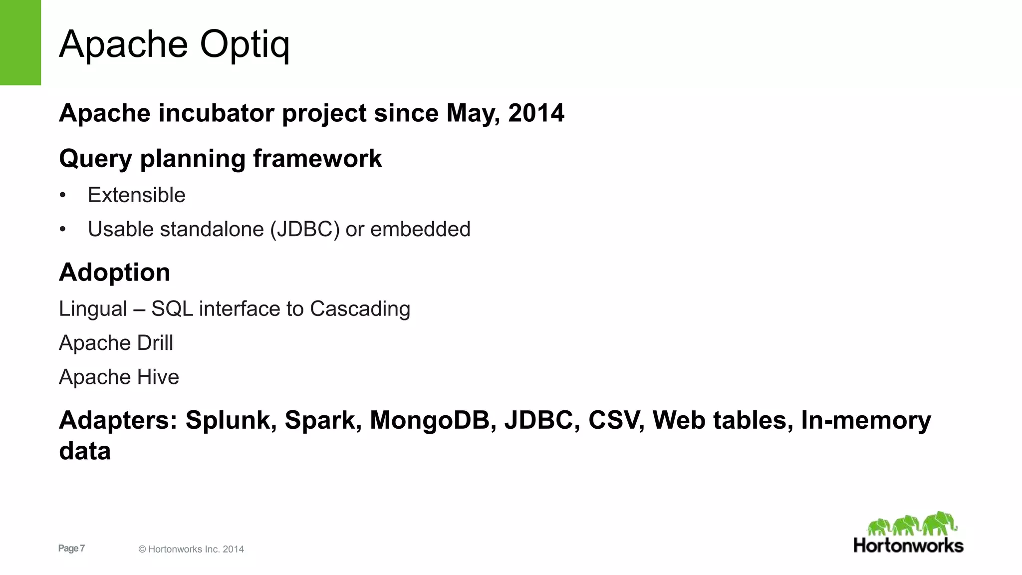 Page7 © Hortonworks Inc. 2014
Apache Optiq
Apache incubator project since May, 2014
Query planning framework
• Extensible
• Usable standalone (JDBC) or embedded
Adoption
Lingual – SQL interface to Cascading
Apache Drill
Apache Hive
Adapters: Splunk, Spark, MongoDB, JDBC, CSV, Web tables, In-memory
data
 