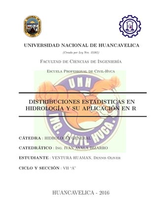 UNIVERSIDAD NACIONAL DE HUANCAVELICA
(Creada por Ley Nro. 25265)
Facultad de Ciencias de Ingeniería
Escuela Profesional de Civil-Hvca
DISTRIBUCIONES ESTADISTICAS EN
HIDROLOGÍA Y SU APLICACIÓN EN R
CÁTEDRA : HIDROLOGÍA GENERAL
CATEDRÁTICO : Ing. IVAN AYALA BIZARRO
ESTUDIANTE : VENTURA HUAMAN, Dennis Oliver
CICLO Y SECCIÓN : VII “A”
HUANCAVELICA - 2016
 