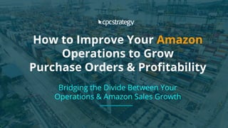 How to Improve Your Amazon
Operations to Grow
Purchase Orders & Profitability
Bridging the Divide Between Your
Operations & Amazon Sales Growth
 
