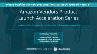 Amazon Vendors Product
Launch Acceleration Series
Please hold for our next presentation starting at 10am PT / 1pm ET
ECOMENGINE PRESENTS:
A SMART PRODUCT REVIEW
STRATEGY FOR LAUNCHING NEW
PRODUCTS AS A 3p SELLER
How Brands Can Accelerate Product Launches on the Amazon Marketplace
 