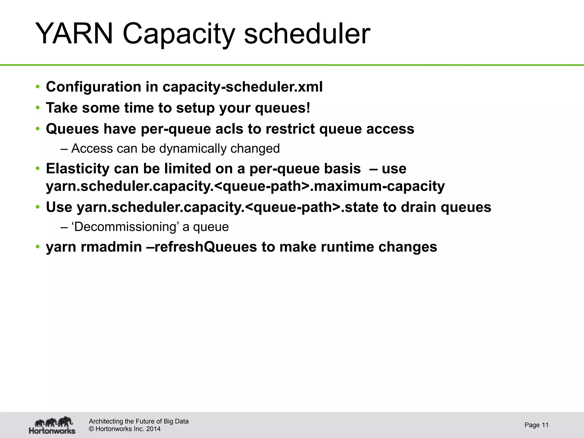 © Hortonworks Inc. 2014
YARN Capacity scheduler
• Configuration in capacity-scheduler.xml
• Take some time to setup your queues!
• Queues have per-queue acls to restrict queue access
– Access can be dynamically changed
• Elasticity can be limited on a per-queue basis – use
yarn.scheduler.capacity.<queue-path>.maximum-capacity
• Use yarn.scheduler.capacity.<queue-path>.state to drain queues
– ‘Decommissioning’ a queue
• yarn rmadmin –refreshQueues to make runtime changes
Page 11
Architecting the Future of Big Data
 