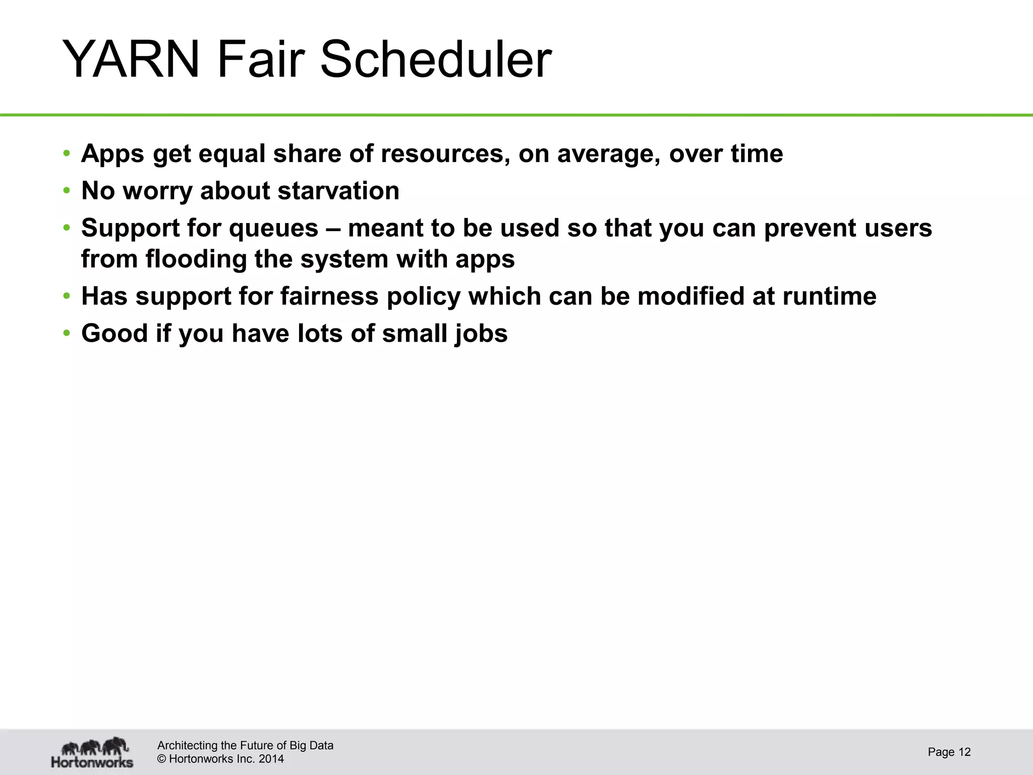 © Hortonworks Inc. 2014
YARN Fair Scheduler
• Apps get equal share of resources, on average, over time
• No worry about starvation
• Support for queues – meant to be used so that you can prevent users
from flooding the system with apps
• Has support for fairness policy which can be modified at runtime
• Good if you have lots of small jobs
Page 12
Architecting the Future of Big Data
 
