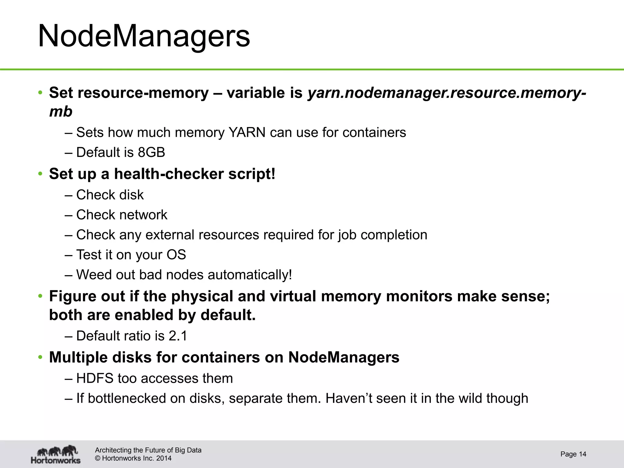 © Hortonworks Inc. 2014
NodeManagers
• Set resource-memory – variable is yarn.nodemanager.resource.memory-
mb
– Sets how much memory YARN can use for containers
– Default is 8GB
• Set up a health-checker script!
– Check disk
– Check network
– Check any external resources required for job completion
– Test it on your OS
– Weed out bad nodes automatically!
• Figure out if the physical and virtual memory monitors make sense;
both are enabled by default.
– Default ratio is 2.1
• Multiple disks for containers on NodeManagers
– HDFS too accesses them
– If bottlenecked on disks, separate them. Haven’t seen it in the wild though
Page 14
Architecting the Future of Big Data
 