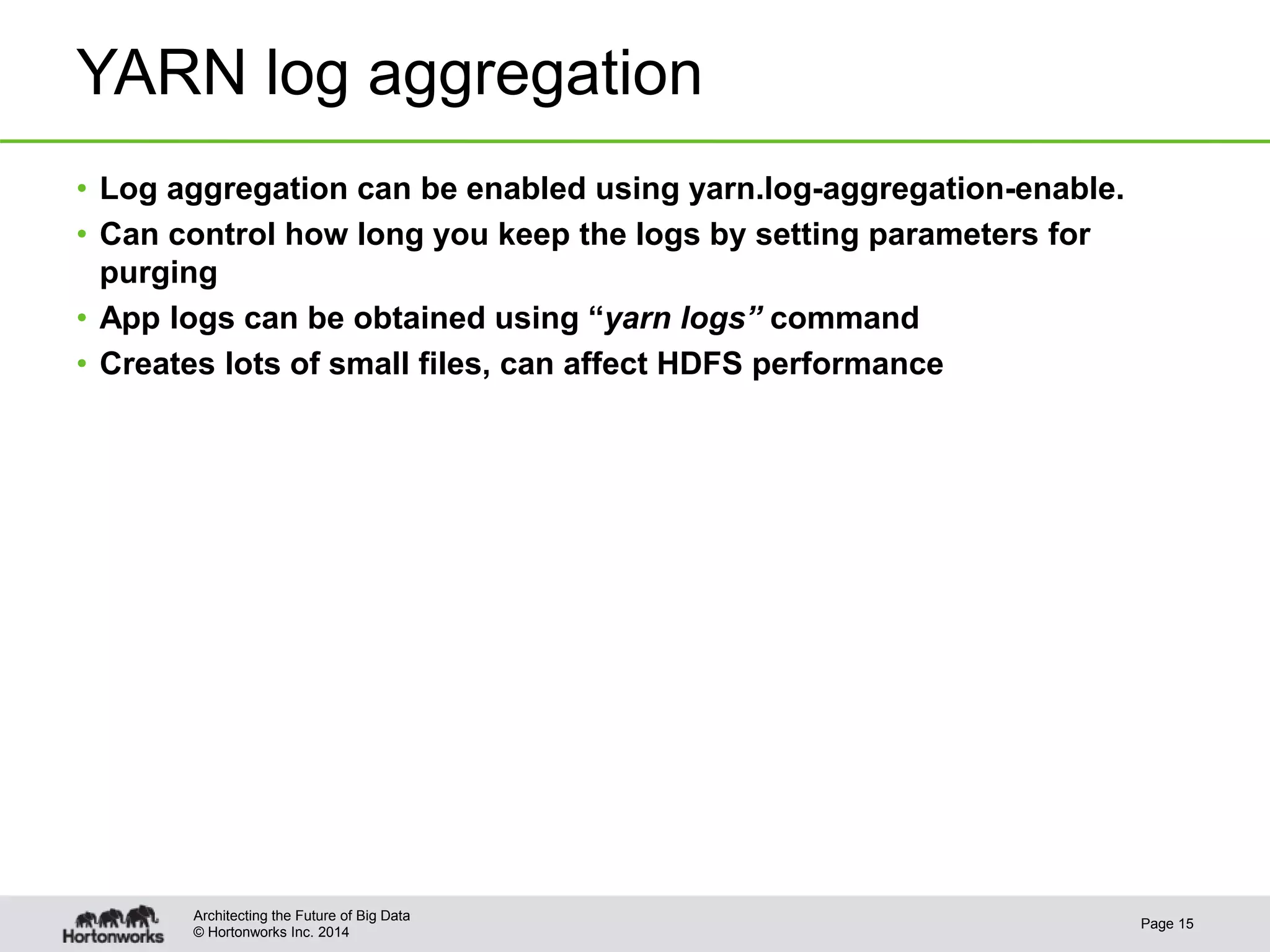 © Hortonworks Inc. 2014
YARN log aggregation
• Log aggregation can be enabled using yarn.log-aggregation-enable.
• Can control how long you keep the logs by setting parameters for
purging
• App logs can be obtained using “yarn logs” command
• Creates lots of small files, can affect HDFS performance
Page 15
Architecting the Future of Big Data
 