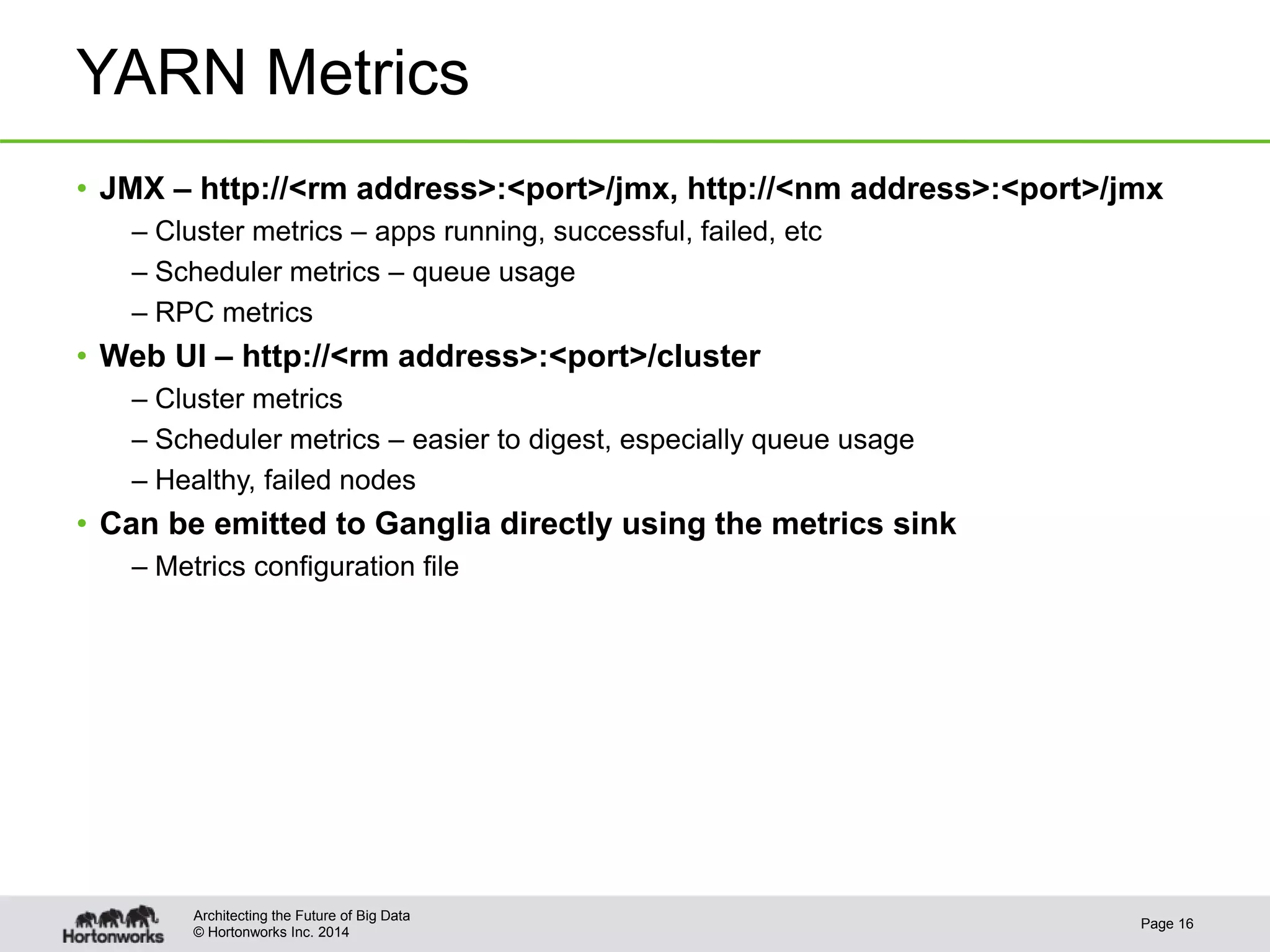 © Hortonworks Inc. 2014
YARN Metrics
• JMX – http://<rm address>:<port>/jmx, http://<nm address>:<port>/jmx
– Cluster metrics – apps running, successful, failed, etc
– Scheduler metrics – queue usage
– RPC metrics
• Web UI – http://<rm address>:<port>/cluster
– Cluster metrics
– Scheduler metrics – easier to digest, especially queue usage
– Healthy, failed nodes
• Can be emitted to Ganglia directly using the metrics sink
– Metrics configuration file
Page 16
Architecting the Future of Big Data
 