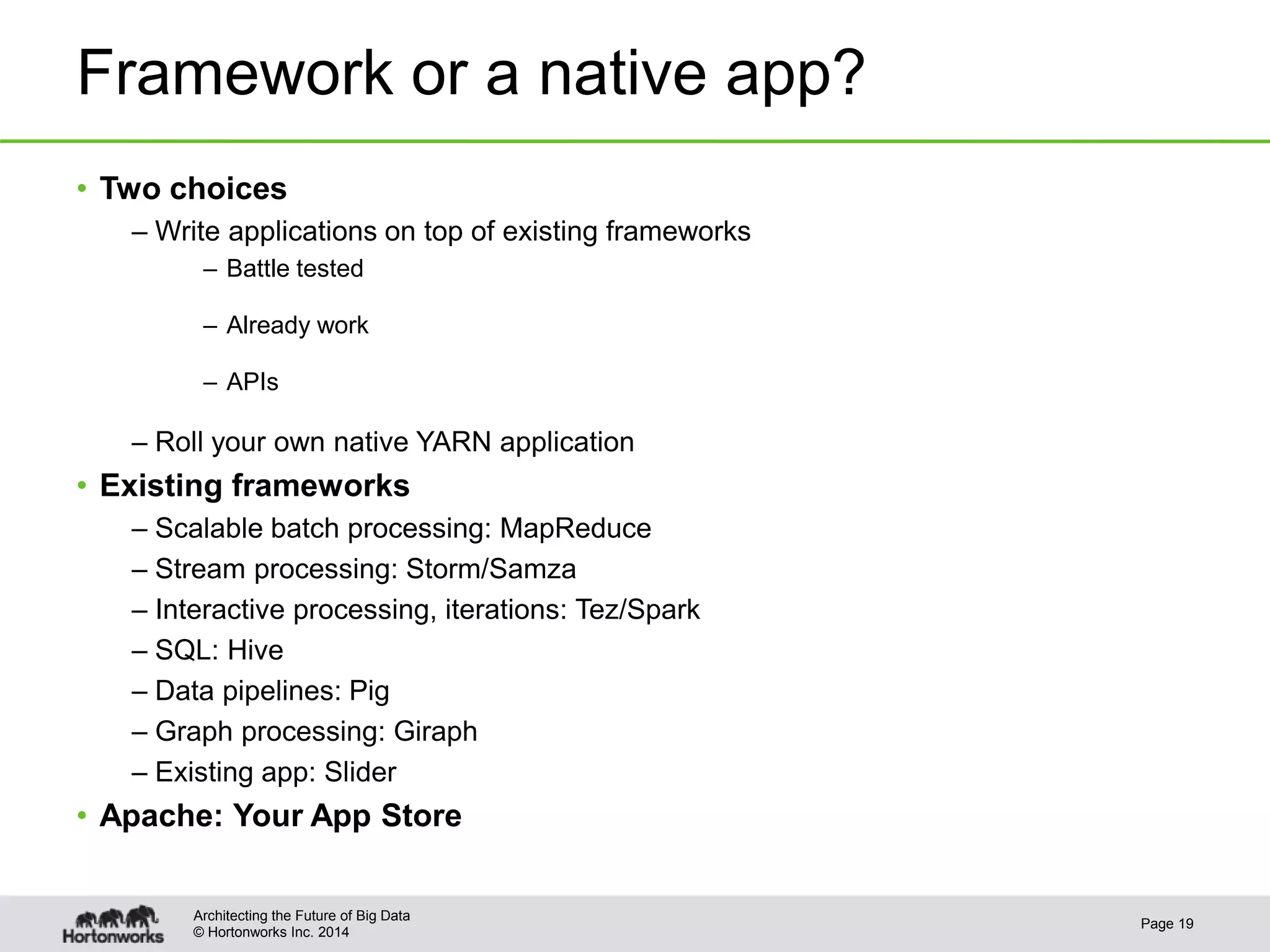 © Hortonworks Inc. 2014
Framework or a native app?
• Two choices
– Write applications on top of existing frameworks
– Battle tested
– Already work
– APIs
– Roll your own native YARN application
• Existing frameworks
– Scalable batch processing: MapReduce
– Stream processing: Storm/Samza
– Interactive processing, iterations: Tez/Spark
– SQL: Hive
– Data pipelines: Pig
– Graph processing: Giraph
– Existing app: Slider
• Apache: Your App Store
Page 19
Architecting the Future of Big Data
 