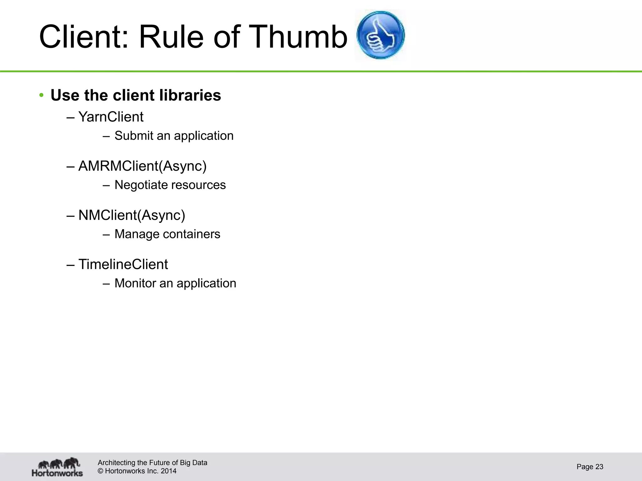 © Hortonworks Inc. 2014
Client: Rule of Thumb
• Use the client libraries
– YarnClient
– Submit an application
– AMRMClient(Async)
– Negotiate resources
– NMClient(Async)
– Manage containers
– TimelineClient
– Monitor an application
Page 23
Architecting the Future of Big Data
 