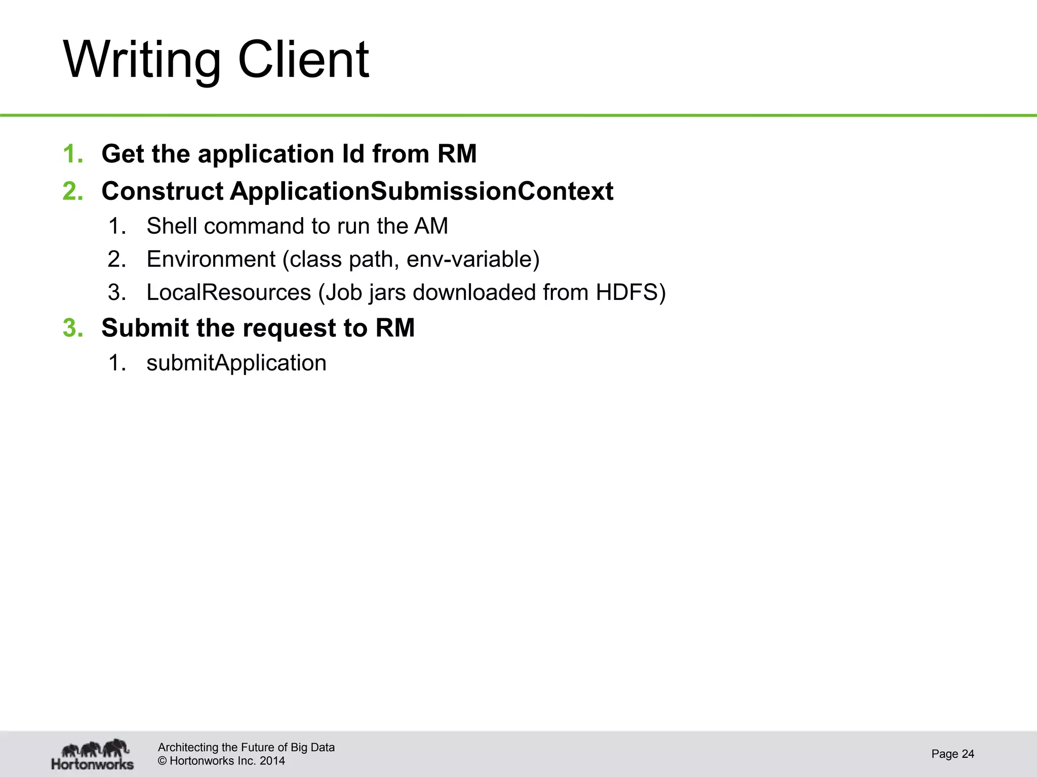 © Hortonworks Inc. 2014
Writing Client
1. Get the application Id from RM
2. Construct ApplicationSubmissionContext
1. Shell command to run the AM
2. Environment (class path, env-variable)
3. LocalResources (Job jars downloaded from HDFS)
3. Submit the request to RM
1. submitApplication
Page 24
Architecting the Future of Big Data
 