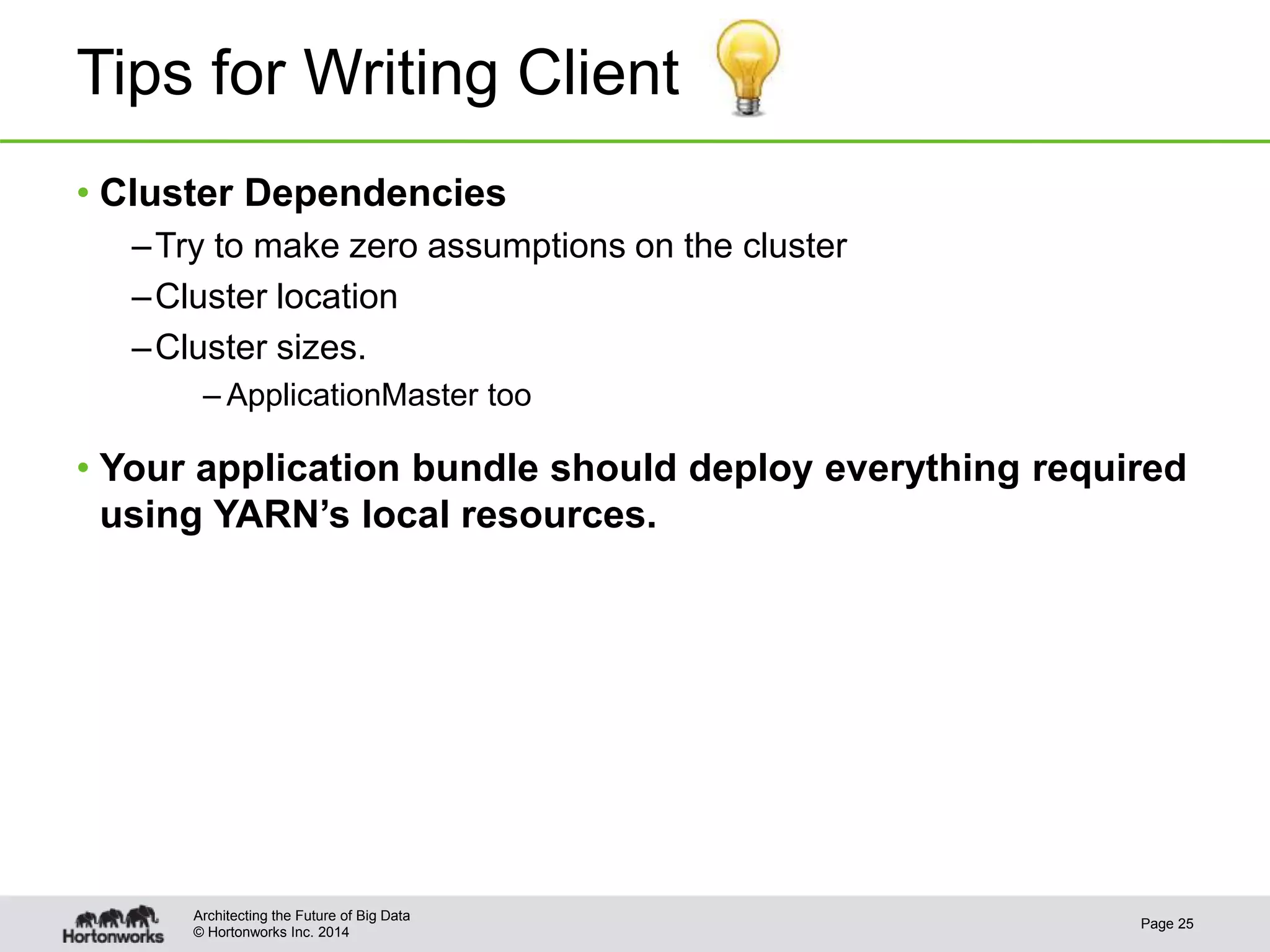 © Hortonworks Inc. 2014
Tips for Writing Client
• Cluster Dependencies
–Try to make zero assumptions on the cluster
–Cluster location
–Cluster sizes.
– ApplicationMaster too
• Your application bundle should deploy everything required
using YARN’s local resources.
Page 25
Architecting the Future of Big Data
 