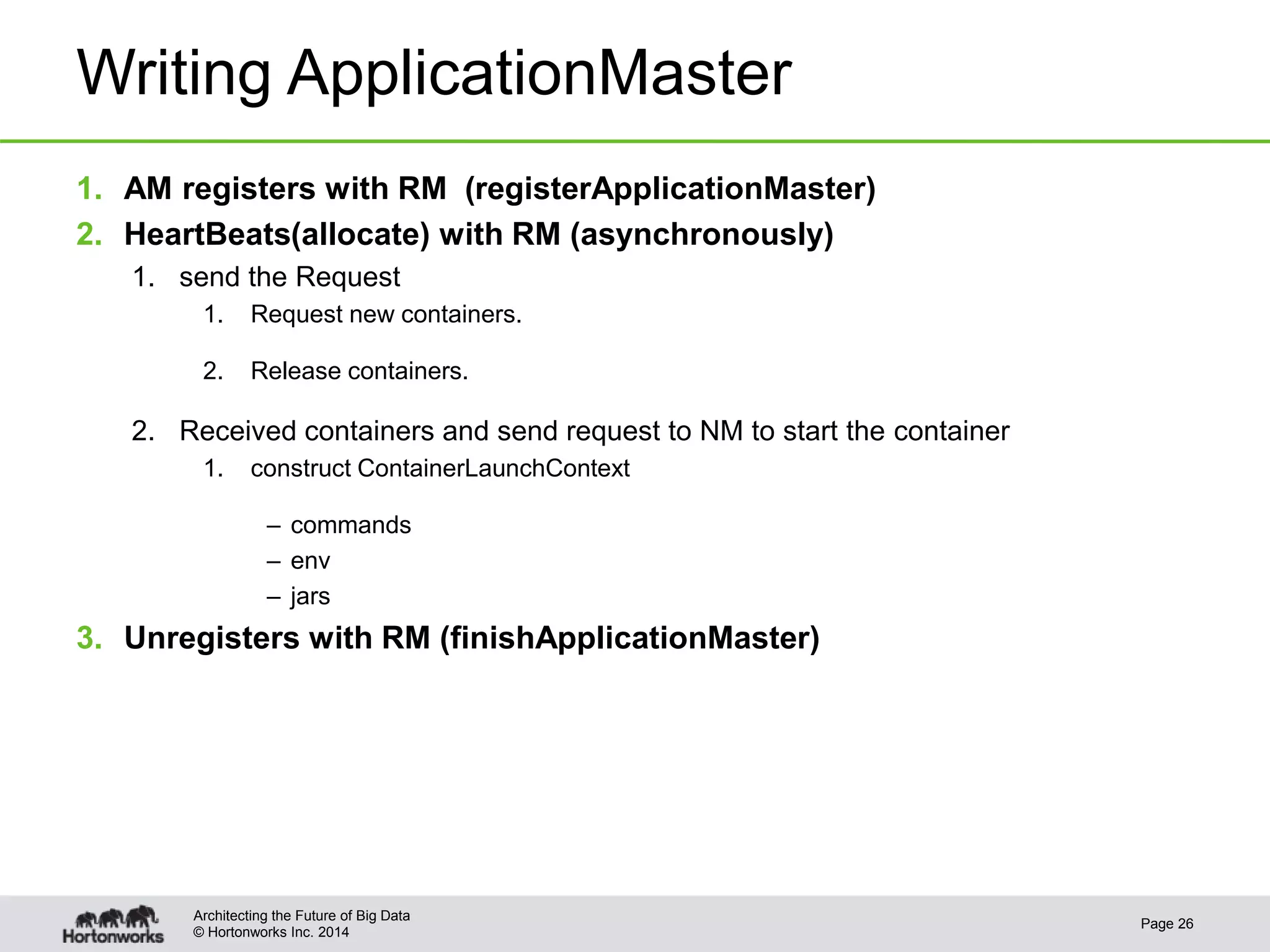 © Hortonworks Inc. 2014
Writing ApplicationMaster
1. AM registers with RM (registerApplicationMaster)
2. HeartBeats(allocate) with RM (asynchronously)
1. send the Request
1. Request new containers.
2. Release containers.
2. Received containers and send request to NM to start the container
1. construct ContainerLaunchContext
– commands
– env
– jars
3. Unregisters with RM (finishApplicationMaster)
Page 26
Architecting the Future of Big Data
 