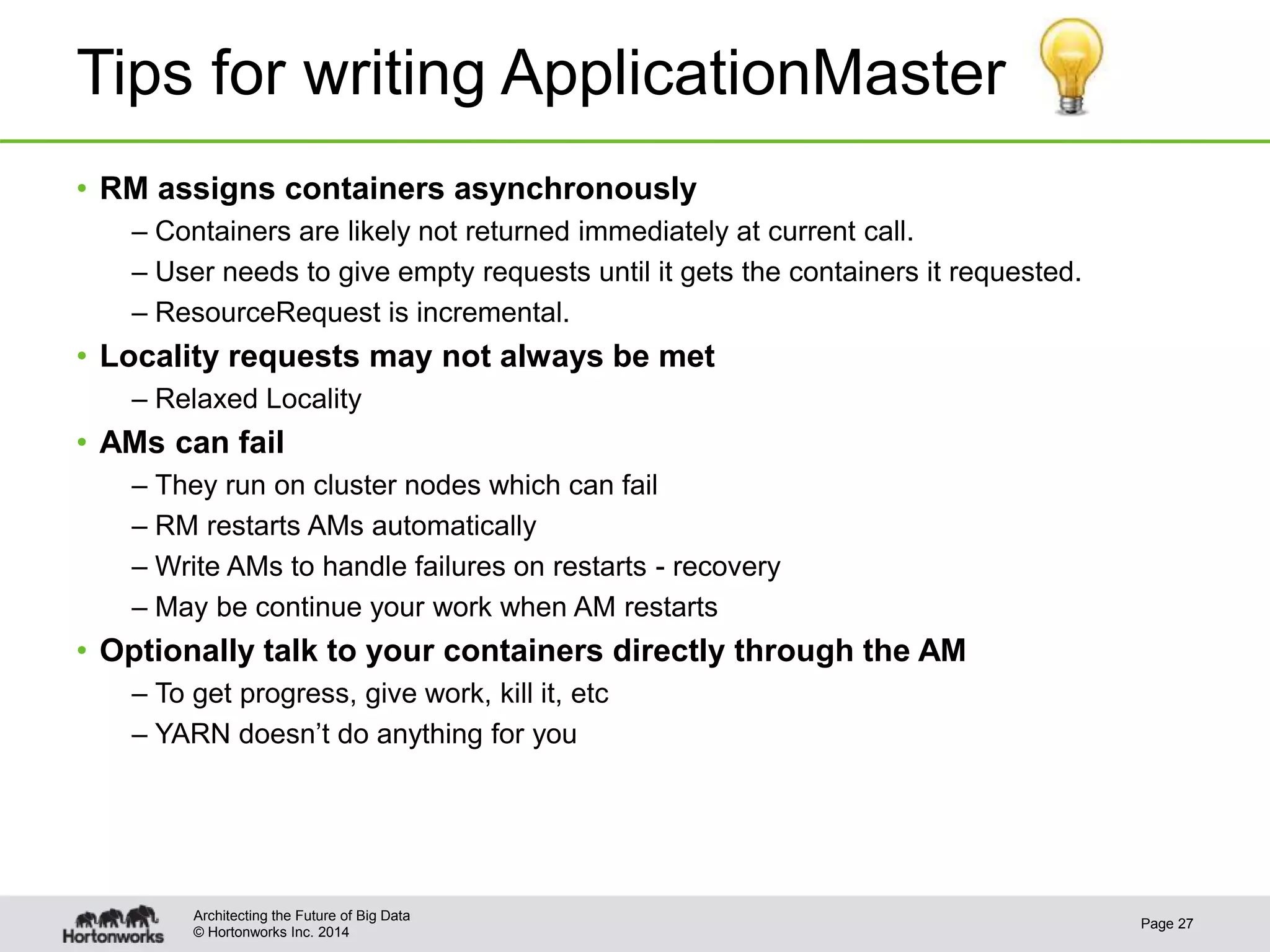 © Hortonworks Inc. 2014
Tips for writing ApplicationMaster
• RM assigns containers asynchronously
– Containers are likely not returned immediately at current call.
– User needs to give empty requests until it gets the containers it requested.
– ResourceRequest is incremental.
• Locality requests may not always be met
– Relaxed Locality
• AMs can fail
– They run on cluster nodes which can fail
– RM restarts AMs automatically
– Write AMs to handle failures on restarts - recovery
– May be continue your work when AM restarts
• Optionally talk to your containers directly through the AM
– To get progress, give work, kill it, etc
– YARN doesn’t do anything for you
Page 27
Architecting the Future of Big Data
 